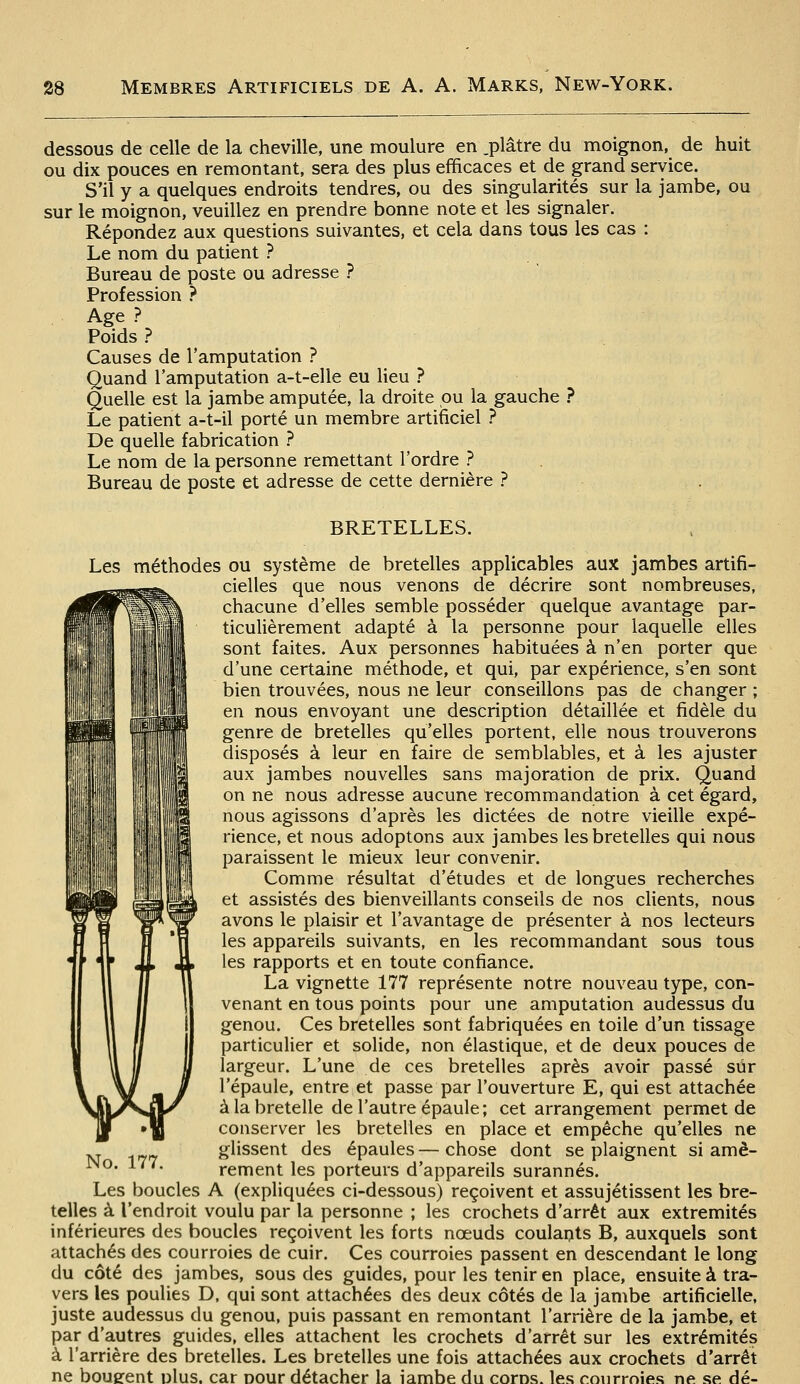 dessous de celle de la cheville, une moulure en .plâtre du moignon, de huit ou dix pouces en remontant, sera des plus efficaces et de grand service. S'il y a quelques endroits tendres, ou des singularités sur la jambe, ou sur le moignon, veuillez en prendre bonne note et les signaler. Répondez aux questions suivantes, et cela dans tous les cas : Le nom du patient ? Bureau de poste ou adresse ? Profession ? Age? Poids? Causes de l'amputation ? Quand l'amputation a-t-elle eu lieu ? Quelle est la jambe amputée, la droite pu la gauche ? Le patient a-t-il porté un membre artificiel ? De quelle fabrication ? Le nom de la personne remettant l'ordre ? Bureau de poste et adresse de cette dernière ? m\\ BRETELLES. Les méthodes ou système de bretelles applicables aux jambes artifi- cielles que nous venons de décrire sont nombreuses, chacune d'elles semble posséder quelque avantage par- ticulièrement adapté à la personne pour laquelle elles sont faites. Aux personnes habituées à n'en porter que d'une certaine méthode, et qui, par expérience, s'en sont bien trouvées, nous ne leur conseillons pas de changer ; en nous envoyant une description détaillée et fidèle du genre de bretelles qu'elles portent, elle nous trouverons disposés à leur en faire de semblables, et à les ajuster aux jambes nouvelles sans majoration de prix. Quand on ne nous adresse aucune recommandation à cet égard, nous agissons d'après les dictées de notre vieille expé- rience, et nous adoptons aux jambes les bretelles qui nous paraissent le mieux leur convenir. Comme résultat d'études et de longues recherches et assistés des bienveillants conseils de nos clients, nous ï H B flT avons le plaisir et l'avantage de présenter à nos lecteurs Il H U ^^^ appareils suivants, en les recommandant sous tous les rapports et en toute confiance. La vignette 177 représente notre nouveau type, con- venant en tous points pour une amputation audessus du genou. Ces bretelles sont fabriquées en toile d'un tissage particuUer et solide, non élastique, et de deux pouces de largeur. L'une de ces bretelles après avoir passé sûr l'épaule, entre et passe par l'ouverture E, qui est attachée à la bretelle de l'autre épaule; cet arrangement permet de conserver les bretelles en place et empêche qu'elles ne glissent des épaules—chose dont se plaignent si amè- rement les porteurs d'appareils surannés. Les boucles A (expliquées ci-dessous) reçoivent et assujétissent les bre- telles à l'endroit voulu par la personne ; les crochets d'arrêt aux extrémités inférieures des boucles reçoivent les forts noeuds coulants B, auxquels sont attachés des courroies de cuir. Ces courroies passent en descendant le long du côté des jambes, sous des guides, pour les tenir en place, ensuite à tra- vers les poulies D, qui sont attachées des deux côtés de la jambe artificielle, juste audessus du genou, puis passant en remontant l'arrière de la jambe, et par d'autres guides, elles attachent les crochets d'arrêt sur les extrémités à l'arrière des bretelles. Les bretelles une fois attachées aux crochets d'arrêt ne boueent plus, car pour détacher la iambe du coros. les courroies ne se dé-