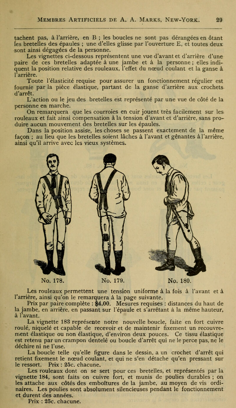 tachent pas, à l'arrière, en B ; les boucles ne sont pas dérangées en ôtant les bretelles des épaules ; une d'elles glisse par l'ouverture E, et toutes deux sont ainsi dégagées de la personne. Les vignettes ci-dessous représentent une vue d'avant et d'arrière d'une paire de ces bretelles adaptée à une jambe et à la personne ; elles indi- quent la position relative des rouleaux, l'effet du nœud coulant et la ganse à l'arrière. Toute l'élasticité requise pour assurer un fonctionnement régulier est fournie par la pièce élastique, partant de la ganse d'arrière aux crochets d'arrêt. L'action ou le jeu des bretelles est représenté par une vue de côté de la personne en marche. On remarquera que les courroies en cuir jouent très facilement sur les rouleaux et fait ainsi compensation à la tension d'avant et d'arrière, sans pro- duire aucun mouvement des bretelles sur les épaules. Dans la position assise, les choses se passent exactement de la même façon ; au lieu que les bretelles soient lâches à l'avant et gênantes à l'arrière, ainsi qu'il arrive avec les vieux systèmes. No. 178. No. 179. No. 180. Les rouleaux permettent une tension uniforme à la fois à l'avant et à l'arrière, ainsi qu'on le remarquera à la page suivante. Prix par paire complète : $4.00. Mesures requises : distances du haut de la jambe, en arrière, en passant sur l'épaule et s'arrêtant à la même hauteur, à l'avant. La vignette 183 représente notre nouvelle boucle, faite en fort cuivre roulé, niquelé et capable de recevoir et de maintenir fixement un recouvre- ment élastique ou non élastique, d'environ deux pouces. Ce tissu élastique est retenu par un crampon dentelé ou boucle d'arrêt qui ne le perce pas, ne le déchire ni ne l'use. La boucle telle qu'elle figure dans le dessin, a un crochet d'arrêt qui retient fixement le nœud coulant, et qui ne s'en détache qu'en pressant sur le ressort. Prix : 25c. chacune. Les rouleaux dont on se sert pour ces bretelles, et représentés par la vignette 184, sont faits on cuivre fort, et munis de poulies durables ; on les attache aux côtés des emboîtures de la jambe, au moyen de vis ordi- naires. Les poulies sont absolument silencieuses pendant le fonctionnement et durent des années. Prix : 25c. chacune.