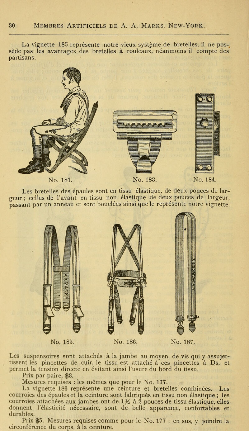 La vignette 185 représente notre vieux système de bretelles, il ne pos- sède pas les avantages des bretelles à rouleaux, néanmoins il compte des partisans. No. 181. No. 183. No. 184. Les bretelles des épaules sont en tissu élastique, de deux pouces de lar- geur ; celles de l'avant en tissu non élastique de deux pouces de largeur, passant par un anneau et sont bouclées ainsi que le représente notre vignette. No. 185. No. 186. No. 187. Les suspensoires sont attachés à la jambe au moyen de vis qui y assujet- tissent les pincettes de cuir, le tissu est attaché à ces pincettes à Ds, et permet la tension directe en évitant ainsi l'usure du bord du tissu. Prix par paire, $3. Mesures requises : les mêmes que pour le No. 177. La vignette 186 représente une ceinture et bretelles combinées. Les courroies des épaules et la ceinture sont fabriqués en tissu non élastique ; les courroies attachées aux jambes ont de 1)4 à 2 pouces de tissu élastique, elles donnent l'élasticité nécessaire, sont de belle apparence, confortables, et durables. Prix $5. Mesures requises comme pour le No. 177 ; en sus, y joindre la circonférence du corps, à la ceinture.