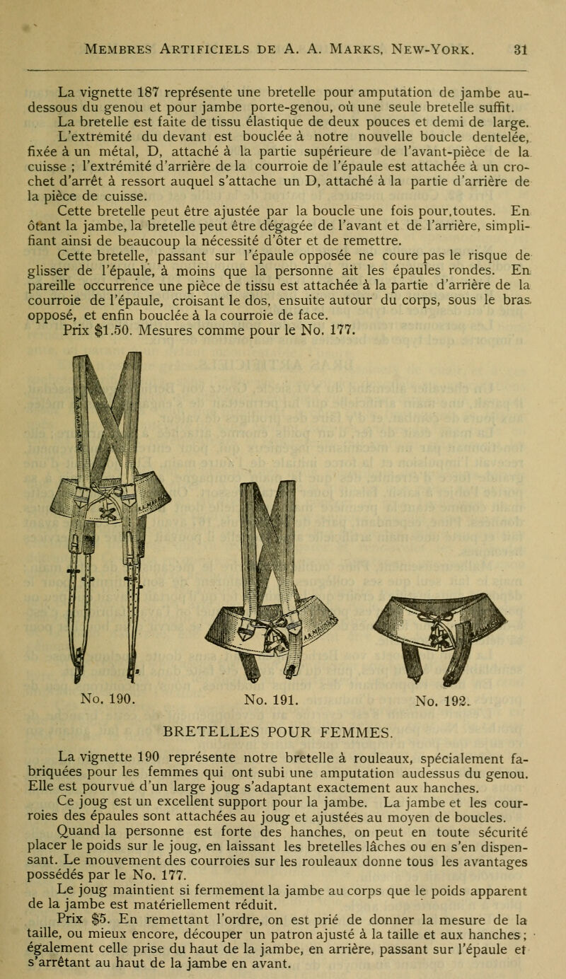 La vignette 187 représente une bretelle pour amputation de jambe au- dessous du genou et pour jambe porte-genou, où une seule bretelle suffit. La bretelle est faite de tissu élastique de deux pouces et demi de large. L'extrémité du devant est bouclée à notre nouvelle boucle dentelée, fixée à un métal, D, attaché à la partie supérieure de l'avant-pièce de la cuisse ; l'extrémité d'arrière de la courroie de l'épaule est attachée à un cro- chet d'arrêt à ressort auquel s'attache un D, attaché à la partie d'arrière de la pièce de cuisse. Cette bretelle peut être ajustée par la boucle une fois pour.toutes. En ôtant la jambe, la bretelle peut être dégagée de l'avant et de l'arrière, simpli- fiant ainsi de beaucoup la nécessité d'ôter et de remettre. Cette bretelle, passant sur l'épaule opposée ne coure pas le risque de glisser de l'épaule, à moins que la personne ait les épaules rondes. En pareille occurrence une pièce de tissu est attachée à la partie d'arrière de la courroie de l'épaule, croisant le dos, ensuite autour du corps, sous le bras, opposé, et enfin bouclée à la courroie de face. Prix $1.50. Mesures comme pour le No. 177. No. 190. No. 191. No. 193. BRETELLES POUR FEMMES. La vignette 190 représente notre bretelle à rouleaux, spécialement fa- briquées pour les femmes qui ont subi une amputation audessus du genou. Elle est pourvue d'un large joug s'adaptant exactement aux hanches. Ce joug est un excellent support pour la jambe. La jambe et les cour- roies des épaules sont attachées au joug et ajustées au moyen de boucles. Quand la personne est forte des hanches, on peut en toute sécurité placer le poids sur le joug, en laissant les bretelles lâches ou en s'en dispen- sant. Le mouvement des courroies sur les rouleaux donne tous les avantages possédés par le No. 177. Le joug maintient si fermement la jambe au corps que le poids apparent de la jambe est matériellement réduit. Prix $5. En remettant l'ordre, on est prié de donner la mesure de la taille, ou mieux encore, découper un patron ajusté à la taille et aux hanches ; également celle prise du haut de la jambe, en arrière, passant sur l'épaule et s'arrétant au haut de la jambe en avant.