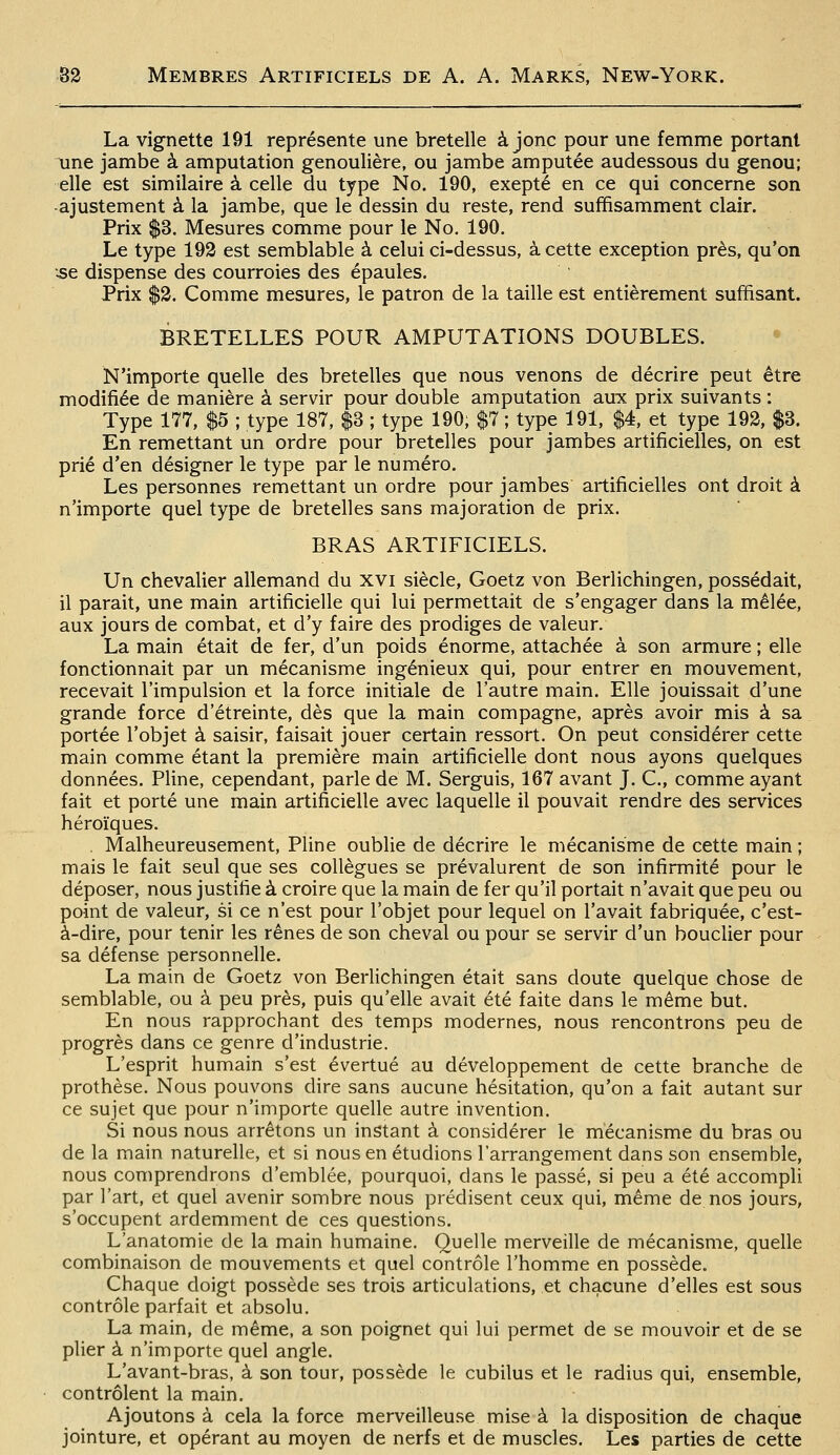 La vignette 191 représente une bretelle ajonc pour une femme portant une jambe à amputation genoulière, ou jambe amputée audessous du genou; elle est similaire à celle du type No. 190, exepté en ce qui concerne son -ajustement à la jambe, que le dessin du reste, rend suffisamment clair. Prix $3. Mesures comme pour le No. 190. Le type 192 est semblable à celui ci-dessus, à cette exception près, qu'on .se dispense des courroies des épaules. Prix $2. Comme mesures, le patron de la taille est entièrement suffisant. BRETELLES POUR AMPUTATIONS DOUBLES. • N'importe quelle des bretelles que nous venons de décrire peut être modifiée de manière à servir pour double amputation aux prix suivants : Type 177, $5 ; type 187, $3 ; type 190, $7 ; type 191, $4, et type 192, $3. En remettant un ordre pour bretelles pour jambes artificielles, on est prié d'en désigner le type par le numéro. Les personnes remettant un ordre pour jambes artificielles ont droit à n'importe quel type de bretelles sans majoration de prix. BRAS ARTIFICIELS. Un chevalier allemand du xvi siècle, Goetz von Berlichingen, possédait, il parait, une main artificielle qui lui permettait de s'engager dans la mêlée, aux jours de combat, et d'y faire des prodiges de valeur. La main était de fer, d'un poids énorme, attachée à son armure ; elle fonctionnait par un mécanisme ingénieux qui, pour entrer en mouvement, recevait l'impulsion et la force initiale de l'autre main. Elle jouissait d'une grande force d'étreinte, dès que la main compagne, après avoir mis à sa portée l'objet à saisir, faisait jouer certain ressort. On peut considérer cette main comme étant la première main artificielle dont nous ayons quelques données. Pline, cependant, parle de M. Serguis, 167 avant J. C, comme ayant fait et porté une main artificielle avec laquelle il pouvait rendre des services héroïques. . Malheureusement, Pline oublie de décrire le mécanisme de cette main ; mais le fait seul que ses collègues se prévalurent de son infirmité pour le déposer, nous justifie à croire que la main de fer qu'il portait n'avait que peu ou point de valeur, si ce n'est pour l'objet pour lequel on l'avait fabriquée, c'est- à-dire, pour tenir les rênes de son cheval ou pour se servir d'un bouclier pour sa défense personnelle. La main de Goetz von Berlichingen était sans doute quelque chose de semblable, ou à peu près, puis qu'elle avait été faite dans le même but. En nous rapprochant des temps modernes, nous rencontrons peu de progrès dans ce genre d'industrie. L'esprit humain s'est évertué au développement de cette branche de prothèse. Nous pouvons dire sans aucune hésitation, qu'on a fait autant sur ce sujet que pour n'importe quelle autre invention. Si nous nous arrêtons un instant à considérer le mécanisme du bras ou de la main naturelle, et si nous en étudions l'arrangement dans son ensemble, nous comprendrons d'emblée, pourquoi, dans le passé, si peu a été accompli par l'art, et quel avenir sombre nous prédisent ceux qui, même denos jours, s'occupent ardemment de ces questions. L'anatomie de la main humaine. Quelle merveille de mécanisme, quelle combinaison de mouvements et quel contrôle l'homme en possède. Chaque doigt possède ses trois articulations, et chacune d'elles est sous contrôle parfait et absolu. La main, de même, a son poignet qui lui permet de se mouvoir et de se plier à n'importe quel angle. L'avant-bras, à son tour, possède le cubilus et le radius qui, ensemble, contrôlent la main. Ajoutons à cela la force merveilleuse mise à la disposition de chaque jointure, et opérant au moyen de nerfs et de muscles. Les parties de cette