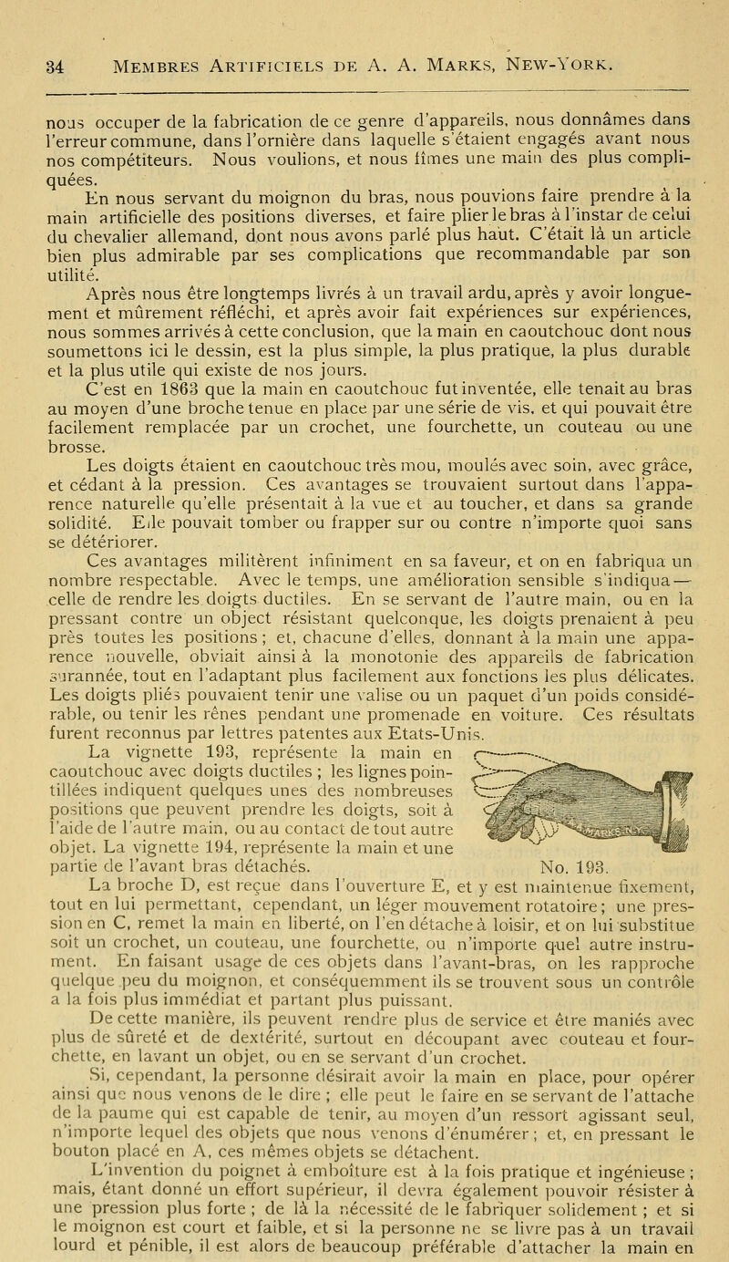 nous occuper de la fabrication de ce genre d'appareils, nous donnâmes dans l'erreur commune, dans l'ornière dans laquelle s'étaient engagés avant nous nos compétiteurs. Nous voulions, et nous fîmes une main des plus compli- quées. En nous servant du moignon du bras, nous pouvions faire prendre à la main artificielle des positions diverses, et faire plier le bras à l'instar de celui du chevalier allemand, dont nous avons parlé plus haut. C'était là un article bien plus admirable par ses complications que recommandable par son utilité. Après nous être longtemps livrés à un travail ardu, après y avoir longue- ment et mûrement réfléchi, et après avoir fait expériences sur expériences, nous sommes arrivés à cette conclusion, que la main en caoutchouc dont nous soumettons ici le dessin, est la plus simple, la plus pratique, la plus durable et la plus utile qui existe de nos jours. C'est en 1863 que la main en caoutchouc fut inventée, elle tenait au bras au moyen d'une broche tenue en place par une série de vis. et qui pouvait être facilement remplacée par un crochet, une fourchette, un couteau ou une brosse. Les doigts étaient en caoutchouc très mou, moulés avec soin, avec grâce, et cédant à la pression. Ces avantages se trouvaient surtout dans l'appa- rence naturelle qu'elle présentait à la vue et au toucher, et dans sa grande solidité. Elle pouvait tomber ou frapper sur ou contre n'importe quoi sans se détériorer. Ces avantages militèrent infiniment en sa faveur, et on en fabriqua un nombre respectable. Avec le temps, une améhoration sensible s'indiqua — celle de rendre les. doigts ductiles. En se servant de l'autre main, ou en la pressant contre un object résistant quelconque, les doigts prenaient à peu près toutes les positions ; et, chacune d'elles, donnant à la main une appa- rence rjouvelle, obviait ainsi à la monotonie des appareils de fabrication surannée, tout en l'adaptant plus facilement aux fonctions les plus déhcates. Les doigts plies pouvaient tenir une valise ou un paquet d'un poids considé- rable, ou tenir les rênes pendant une promenade en voiture. Ces résultats furent reconnus par lettres patentes aux Etats-Unis. La vignette 193, représente la main en caoutchouc avec doigts ductiles ; les lignes poin- tillées indiquent quelques unes des nombreuses positions que peuvent prendre les doigts, soit à l'aide de l'autre main, ou au contact de tout autre objet. La vignette 194, représente la main et une partie de l'avant bras détachés. No. 193. La broche D, est reçue dans l'ouverture E, et y est maintenue fixement, tout en lui permettant, cependant, un léger mouvement rotatoire ; une pres- sion en C, remet la main en liberté, on l'en détache à loisir, et on lui substitue soit un crochet, un couteau, une fourchette, ou n'importe quel autre instru- ment. En faisant usage de ces objets dans l'avant-bras, on les rapproche quelque peu du moignon, et conséquemment ils se trouvent sous un contrôle a la fois plus immédiat et partant plus puissant. De cette manière, ils peuvent rendre plus de service et être maniés avec plus de sûreté et de dextérité, surtout en découpant avec couteau et four- chette, en lavant un objet, ou en se servant d'un crochet. Si, cependant, la personne désirait avoir la main en place, pour opérer ainsi que nous venons de le dire ; elle peut le faire en se servant de l'attache de la paume qui est capable de tenir, au moyen d'un ressort agissant seul, n'importe lequel des objets que nous venons d'énumérer; et, en pressant le bouton placé en A, ces mêmes objets se détachent. L'invention du poignet à emboîture est à la fois pratique et ingénieuse ; mais, étant donné un effort supérieur, il devra également pouvoir résistera une pression plus forte ; de là la nécessité de le fabriquer solidement ; et si le moignon est court et faible, et si la personne ne se Hvre pas à un travail lourd et pénible, il est alors de beaucoup préférable d'attacher la main en