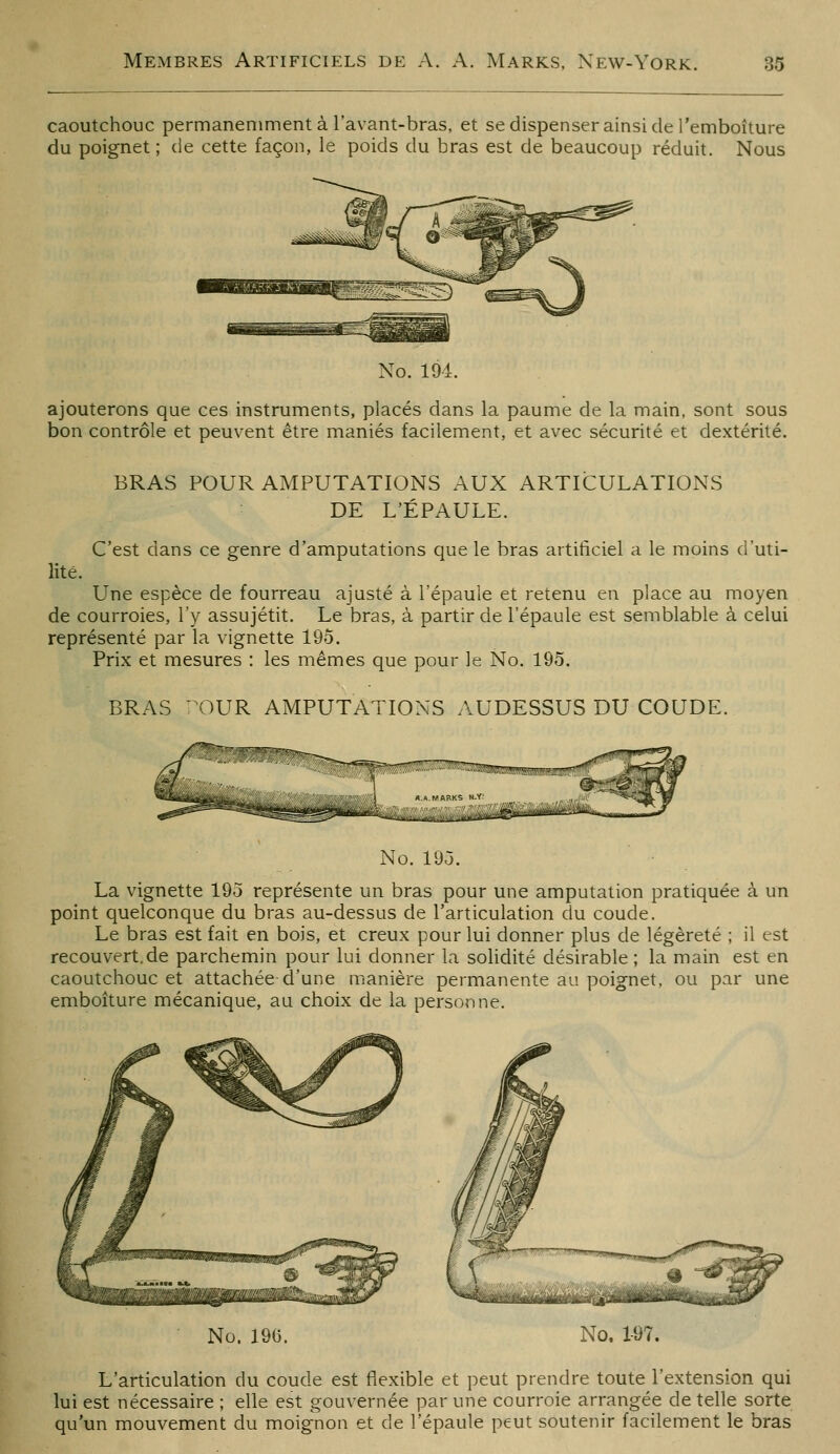 caoutchouc permaneniment à l'avant-bras, et se dispenser ainsi de remboîture du poignet ; de cette façon, le poids du bras est de beaucoup réduit. Nous No. 194. ajouterons que ces instruments, placés dans la paume de la main, sont sous bon contrôle et peuvent être maniés facilement, et avec sécurité et dextérité. BRAS POUR AMPUTATIONS AUX ARTICULATIONS DE L'ÉPAULE. C'est dans ce genre d'amputations que le bras artificiel a le moins d'uti- lité. Une espèce de fourreau ajusté à l'épaule et retenu en place au moyen de courroies, l'y assujétit. Le bras, à partir de l'épaule est semblable à celui représenté par la vignette 195. Prix et mesures : les mêmes que pour le No. 195. BRAS ^^OUR AMPUTATIONS AUDESSUS DU COUDE. No. 19Ô. La vignette 19o représente un bras pour une amputation pratiquée à un point quelconque du bras au-dessus de l'articulation du coude. Le bras est fait en bois, et creux pour lui donner plus de légèreté ; il est recouvert.de parchemin pour lui donner la solidité désirable ; la main est en caoutchouc et attachée d'une manière permanente au poignet, ou par une emboîture mécanique, au choix de la personne. No. 196. No. 1-97. L'articulation du coude est flexible et peut prendre toute l'extension qui lui est nécessaire ; elle est gouvernée par une courroie arrangée de telle sorte qu'un mouvement du moignon et de l'épaule peut soutenir facilement le bras