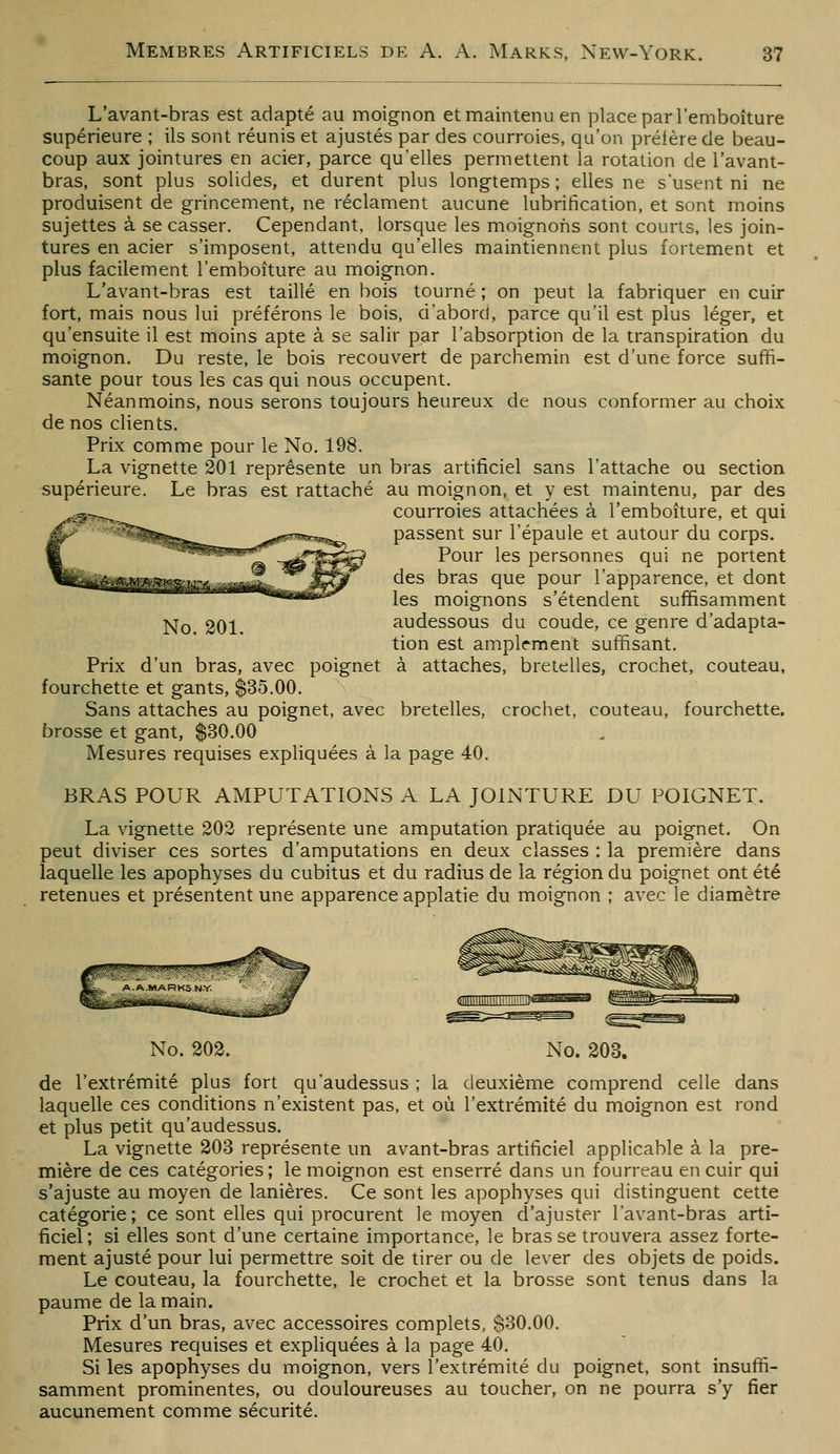 L'avant-bras est adapté au moignon et maintenu en place par l'emboîture supérieure ; ils sont réunis et ajustés par des courroies, qu'on prétère de beau- coup aux jointures en acier, parce qu'elles permettent la rotation de l'avant- bras, sont plus solides, et durent plus longtemps ; elles ne s'usent ni ne produisent de grincement, ne réclament aucune lubrification, et sont moins sujettes à se casser. Cependant, lorsque les moignons sont courts, les join- tures en acier s'imposent, attendu qu'elles maintiennent plus fortement et plus facilement l'emboîture au moignon. L'avant-bras est taillé en bois tourné ; on peut la fabriquer en cuir fort, mais nous lui préférons le bois, d'abord, parce qu'il est plus léger, et qu'ensuite il est moins apte à se salir par l'absorption de la transpiration du moignon. Du reste, le bois recouvert de parchemin est d'une force suffi- sante pour tous les cas qui nous occupent. Néanmoins, nous serons toujours heureux de nous conformer au choix de nos clients. Prix comme pour le No. 198. La vignette 201 représente un bras artificiel sans l'attache ou section supérieure. Le bras est rattaché au moignon, et y est maintenu, par des courroies attachées à l'emboîture, et qui passent sur l'épaule et autour du corps. Pour les personnes qui ne portent des bras que pour l'apparence, et dont les moignons s'étendent suffisamment audessous du coude, ce genre d'adapta- tion est amplement suffisant, poignet à attaches, bretelles, crochet, couteau, No. 201. Prix d'un bras, avec fourchette et gants, $35.00. Sans attaches au poignet, avec bretelles, crochet, couteau, fourchette, brosse et gant, $30.00 Mesures requises expliquées à la page 40. BRAS POUR AMPUTATIONS A LA JOINTURE DU POIGNET. La vignette 202 représente une amputation pratiquée au poignet. On peut diviser ces sortes d'amputations en deux classes : la première dans laquelle les apophyses du cubitus et du radius de la région du poignet ont été retenues et présentent une apparence applatie du moignon ; avec le diamètre No. 202. No. 203, dans rond pre- de l'extrémité plus fort qu'audessus ; la deuxième comprend celle laquelle ces conditions n'existent pas, et où l'extrémité du moignon est et plus petit qu'audessus. La vignette 203 représente un avant-bras artificiel applicable à la mière de ces catégories ; le moignon est enserré dans un fourreau en cuir qui s'ajuste au moyen de lanières. Ce sont les apophyses qui distinguent cette catégorie ; ce sont elles qui procurent le moyen d'ajuster l'avant-bras arti- ficiel; si elles sont d'une certaine importance, le bras se trouvera assez forte- ment ajusté pour lui permettre soit de tirer ou de lever des objets de poids. Le couteau, la fourchette, le crochet et la brosse sont tenus dans la paume de la main. Prix d'un bras, avec accessoires complets, $30.00. Mesures requises et expliquées à la page 40. Si les apophyses du moignon, vers l'extrémité du poignet, sont insuffi- samment prominentes, ou douloureuses au toucher, on ne pourra s'y fier aucunement comme sécurité.