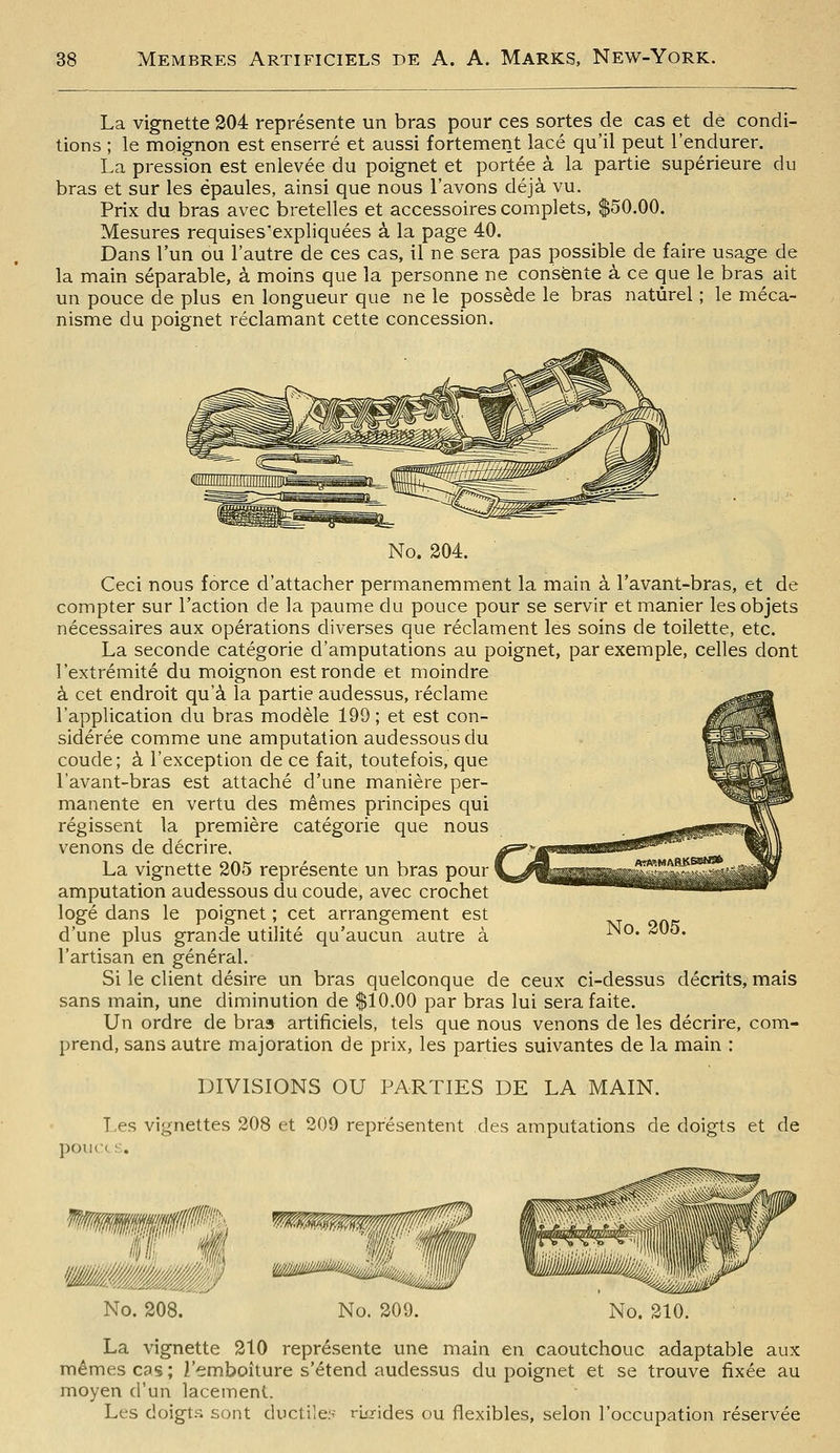 La vignette 204 représente un bras pour ces sortes de cas et dé condi- tions ; le moignon est enserré et aussi fortement lacé qu'il peut l'endurer. La pression est enlevée du poignet et portée à la partie supérieure du bras et sur les épaules, ainsi que nous l'avons déjà vu. Prix du bras avec bretelles et accessoires complets, $50.00. Mesures requises'expliquées à la page 40. Dans l'un ou l'autre de ces cas, il ne sera pas possible de faire usage de la main séparable, à moins que la personne ne consente à ce que le bras ait un pouce de plus en longueur que ne le possède le bras naturel ; le méca- nisme du poignet réclamant cette concession. No. 204. Ceci nous force d'attacher permanemment la main à l'avant-bras, et de compter sur l'action de la paume du pouce pour se servir et manier les objets nécessaires aux opérations diverses que réclament les soins de toilette, etc. La seconde catégorie d'amputations au poignet, par exemple, celles dont l'extrémité du moignon est ronde et moindre à cet endroit qu'à la partie audessus, réclame l'application du bras modèle 199 ; et est con- sidérée comme une amputation audessousdu coude ; à l'exception de ce fait, toutefois, que l'avant-bras est attaché d'une manière per- manente en vertu des mêmes principes qui régissent la première catégorie que nous venons de décrire. La vignette 205 représente un bras pour amputation audessous du coude, avec crochet logé dans le poignet ; cet arrangement est d'une plus grande utilité qu'aucun autre à l'artisan en général. Si le client désire un bras quelconque de ceux ci-dessus décrits, mais sans main, une diminution de $10.00 par bras lui sera faite. Un ordre de bra» artificiels, tels que nous venons de les décrire, com- prend, sans autre majoration de prix, les parties suivantes de la main : DIVISIONS OU PARTIES DE LA MAIN. Les vignettes 208 et 209 représentent des amputations de doigts et de pouce s. No. 205. No. 208. No. 200. mi. No. 210. La vignette 210 représente une main en caoutchouc adaptable aux mêmes cas ; l'emboîture s'étend audessus du poignet et se trouve fixée au moyen d'un lacement. Les doigts sont ductiles rio-ides ou flexibles, selon l'occupation réservée