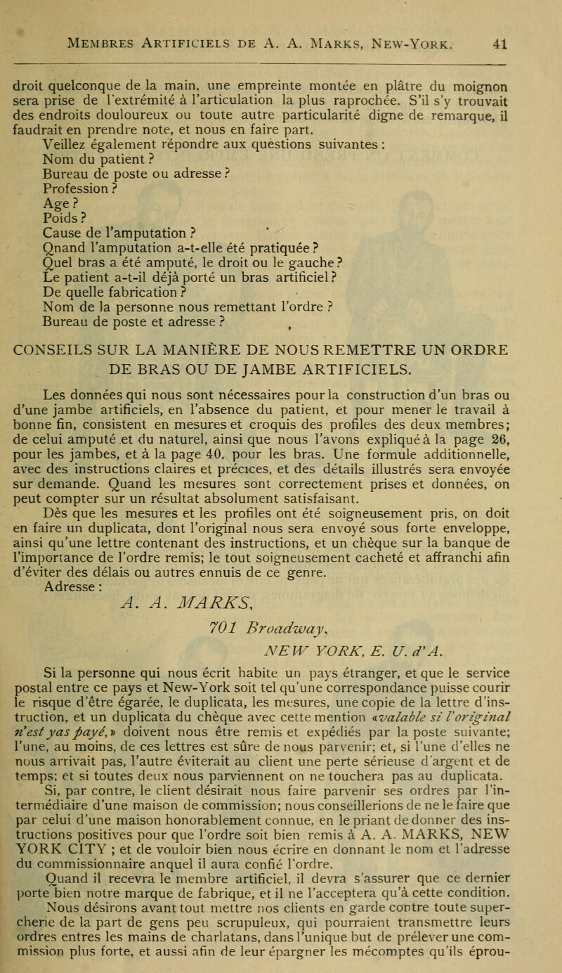 droit quelconque de la main, une empreinte montée en plâtre du moignon sera prise de l'extrémité à l'articulation la plus raprochée. S'il s'y trouvait des endroits douloureux ou toute autre particularité digne de remarque, il faudrait en prendre note, et nous en faire part. Veillez également répondre aux questions suivantes : Nom du patient ? Bureau de poste ou adresse ? Profession.'' Age ? Poids? Cause de l'amputation ? ' Qnand l'amputation a-t-elle été pratiquée ? Quel bras a été amputé, le droit ou le gauche.^ Le patient a-t-il déjà porté un bras artificiel? De quelle fabrication ? Nom de la personne nous remettant l'ordre ? Bureau de poste et adresse ? CONSEILS SUR LA MANIÈRE DE NOUS REMETTRE UN ORDRE DE BRAS OU DE JAMBE ARTIFICIELS. Les données qui nous sont nécessaires pour la construction d'un bras ou d'une jambe artificiels, en l'absence du patient, et pour mener le travail à bonne fin, consistent en mesures et croquis des profiles des deux membres; de celui amputé et du naturel, ainsi que nous l'avons expliqué à la page 26, pour les jambes, et à la page 40. pour les bras. Une formule additionnelle, avec des instructions claires et précices, et des détails illustrés sera envoyée sur demande. Quand les mesures sont correctement prises et données, on peut compter sur un résultat absolument satisfaisant. Dès que les mesures et les profiles ont été soigneusement pris, on doit en faire un duplicata, dont l'original nous sera envoyé sous forte enveloppe, ainsi qu'une lettre contenant des instructions, et un chèque sur la banque de l'importance de l'ordre remis; le tout soigneusement cacheté et affranchi afin d'éviter des délais ou autres ennuis de ce genre. Adresse : A. A. MARKS, 701 Broadway, NEW YORK, E. U. d'A. Si la personne qui nous écrit habite un pays étranger, et que le service postal entre ce pays et New-York soit tel qu'une correspondance puisse courir le risque d'être égarée, le duplicata, les mesures, une copie de la lettre d'ins- truction, et un duplicata du chèque avec cette mention ^valable si Voriginal n'est y as payé,t doivent nous être remis et expédiés par la poste suivante; l'une, au moins, de ces lettres est sûre de nous parvenir; et, si l'une d'elles ne nous arrivait pas, l'autre éviterait au client une perte sérieuse d'argent et de temps; et si toutes deux nous parviennent on ne touchera pas au duplicata. Si, par contre, le client désirait nous faire parvenir ses ordres par l'in- termédiaire d'une maison de commission; nous conseillerions de ne le faire que par celui d'une maison honorablement connue, en le priant de donner des ins- tructions positives pour que l'ordre soit bien remis à A. A. MARKS, NEW YORK CITY ; et de vouloir bien nous écrire en donnant le nom et l'adresse du commissionnaire auquel il aura confié l'ordre. Quand il recevra le membre artificiel, il devra s'assurer que ce dernier porte bien notre marque de fabrique, et il ne l'acceptera qu'à cette condition. Nous désirons avant tout mettre nos clients en garde contre toute super- cherie de la part de gens peu scrupuleux, qui pourraient transmettre leurs ordres entres les mains de cbarlatans, dans l'unique but de prélever une com- mission plus forte, et aussi afin de leur épargner les mécomptes qu'ils éprou-