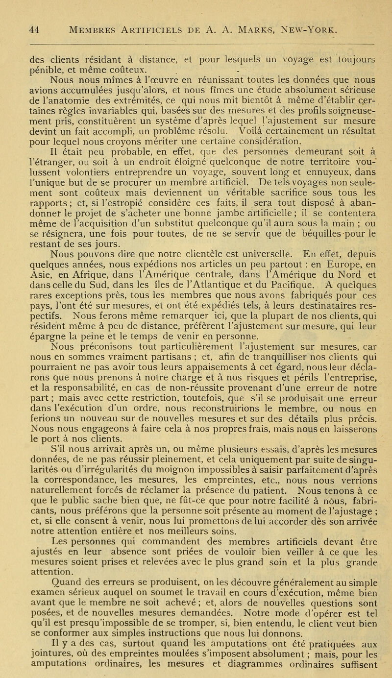 des clients résidant à distance, et pour lesquels un voyage est toujours pénible, et même coûteux. . - Nous nous mîmes à l'œuvre en réunissant toutes les données que nous avions accumulées jusqu'alors, et nous fîmes une étude absolument sérieuse de l'anatomie des extrémités, ce qui nous mit bientôt à même d'établir Qer-, taines règles invariables qui, basées sur des mesures et des profils soigneuse- ment pris, constituèrent un système d'après lequel, l'ajustement sur mesure devint un fait accompli, un problême résolu. Voilà certainement un résultat pour lequel nous croyons mériter une certaine considération. Il était peu probable, en effet, que des personnes demeurant soit à l'étranger, ou soit à un endroit éloigné quelconque de notre territoire vou- lussent volontiers entreprendre un voyage, souvent long et ennuyeux, dans l'unique but de se procurer un membre artificiel. De tels voyages non seule- ment sont coûteux mais deviennent un véritable sacrifice sous tous les rapports ; et, si l'estropié considère ces faits, il sera tout disposé à aban- donner le projet de s'acheter une bonne jambe artificielle ; il se contentera même de l'acquisition d'un substitut quelconque qu'il aura sous la main ; ou se résignera, une fois pour toutes, de ne se servir que de béquilles pour le restant de ses jours. Nous pouvons dire que notre clientèle est universelle. En effet, depuis quelques années, nous expédions nos articles un peu partout : en Europe, en Asie, en Afrique, dans l'Amérique centrale, dans l'Amérique du Nord et dans celle du Sud, dans les îles de l'Atlantique et du Pacifique. A quelques rares exceptions près, tous les membres que nous avons fabriqués pour ces pays, l'ont été sur mesures, et ont été expédiés tels, à leurs destinataires res- pectifs. Nous ferons même remarquer ici, que la plupart de nos clients, qui résident même à peu de distance, préfèrent l'ajustement sur mesure, qui leur épargne la peine et le temps de venir en personne. Nous préconisons tout particulièrement l'ajustement sur mesures, car nous en sommes vraiment partisans ; et, afin de tranquilliser nos clients qui pourraient ne pas avoir tous leurs appaisements à cet égard, nous leur décla- rons que nous prenons à notre charge et à nos risques et périls l'entreprise, et la responsabilité, en cas de non-réussite provenant d'une erreur de notre part ; mais avec cette restriction, toutefois, que s'il se produisait une erreur dans l'exécution d'un ordre, nous reconstruirions le membre, ou nous en ferions un nouveau sur de nouvelles mesures et sur des détails plus précis. Nous nous engageons à faire cela à nos propres frais, mais nous en laisserons le port à nos clients. S'il nous arrivait après un, ou même plusieurs essais, d'après les mesures données, de ne pas réussir pleinement, et cela uniquement par suite de singu- larités ou d'irrégularités du moignon impossibles à saisir parfaitement d'après la correspondance, les mesures, les empreintes, etc., nous nous verrions naturellement forcés de réclamer la présence du patient. Nous tenons à ce que le public sache bien que, ne fût-ce que pour notre facihté à nous, fabri- cants, nous préférons que la personne soit présente au moment de l'ajustage ; et, si elle consent à venir, nous lui promettons de lui accorder dès son arrivée notre attention entière et nos meilleurs soins. Les personnes qui commandent des membres artificiels devant être ajustés en leur absence sont priées de vouloir bien veiller à ce que les mesures soient prises et relevées avec le plus grand soin et la plus grande attention. Quand des erreurs se produisent, on les découvre généralement au simple examen sérieux auquel on soumet le travail en cours d'exécution, même bien avant que le membre ne soit achevé ; et, alors de nouvelles questions sont posées, et de nouvelles mesures demandées. Notre mode d'opérer est tel qu'il est presqu'impossible de se tromper, si, bien entendu, le client veut bien se conformer aux simples instructions que nous lui donnons. Il y a des cas, surtout quand les amputations ont été pratiquées aux jointures, où des empreintes moulées s'imposent absolument ; mais, pour les amputations ordinaires, les mesures et diagrammes ordinaires suffisent