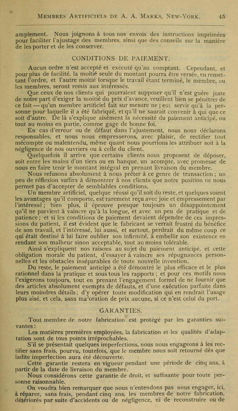 amplement. Nous joignons à tous nos envois des instructions imprimées- pour faciliter l'ajustage des membres, ainsi que des conseils sur la manière de les porter et de les conserver. CONDITIONS DE PAIEMENT. Aucun ordre n'est accepté et exécuté qu'au comptant. Cependant, et pour plus de facilité, la moitié seule du montant pourra être versée, en remet- tant l'ordre, et l'autre moitié lorsque le travail étant terminé, le membre, ou les membres, seront remis aux intéressés. Que ceux de nos clients qui pourraient supposer qu'il n'est guère juste de notre part d'exiger la moitié du prix d'avance, veuillent bien se pénétrer de ce fait — qu'un membre artificiel fait sur mesure ne y:eut servir qu'à la per- sonne pour laquelle il a été fabriqué, et qu'il ne saurait convenir à qui que ce soit d'autre. De là s'explique aisément la nécessité du paiement anticipé, ou tout au moins en partie, comme gage de bonne foi. En cas d'erreur ou de défaut dans l'ajustement, nous nous déclarons responsables, et nous nous empresserons, avec plaisir, de rectifier tout mécompte ou malentendu, même quant nous pourrions les attribuer soit à la négligence de nos ouvriers ou à celle du client. Quelquefois il arrive que certains clients nous proposent de déposer, soit entre les mains d'un tiers ou en banque, un acompte, avec promesse de nous en faire tenir le montant intégral en prenant livraison du membre. Nous refusons absolument à nous prêter à ce genre de transaction ; un peu de réflexion suffira à démontrer à nos clients que notre position ne nous permet pas d'accepter de semblables conditions. Un membre artificiel, quelque réussi qu'il soit du reste, et quelques soient les avantages qu'il comporte, est rarement reçu avec joie et empressement par l'intéressé ; bien plus, il éprouve presque toujours un désappointement qu'il ne parvient à vaincre qu'à la longue, et avec un peu de pratique et de patience; et si les conditions de paiement devaient dépendre de ces impres- sions du patient, il est évident que le fabricant se verrait frustré du bénéfice de son travail, et l'intéressé, lui aussi, et surtout, perdrait du même coup ce qui était destiné à lui faire oublier son infirmité, à embellir son existence en rendant son malheur sinon acceptable, tout au moins tolérable. Ainsi s'expliquent nos raisons au sujet du paiement anticipé, et cette obligation morale du patient, d'essayer à vaincre ses répugnances person- nelles et les obstacles inséparables de toute nouvelle invention. Du reste, le paiement anticipé a été démontré le plus efficace et le plus rationnel dans la pratique et sous tous les rapports ; et pour ces motifs nous l'exigerons toujours, tout en prenant l'engagement formel de ne fournir que des articles absolument exempts de défauts, et d'une exécution parfaite dans leurs moindres détails ; d'y opérer toute modification qui en rendrait l'usage plus aisé, et cela, sans ma^'oration de prix aucune, si ce n'est celui du port. GARANTIES. Tout membre de notre fabrication est protégé par les garanties sui- vantes : Les matières premières employées, la fabrication et les qualités d'adap- tation sont de tous points irréprochables. S'il se présentait quelques imperfections, nous nous engageons à les rec- tifier sans frais, pourvu, toutefois, que le membre nous soit retourné dès que ladite imperfection aura été découverte. Cette garantie restera en vigueur pendant une période de cinq ans, à partir de la date de livraison du membre. Nous considérons cette garantie de droit, et suffisante pour toute per- sonne raisonnable. On voudra bien remarquer que nous n'entendons pas nous engager, ici,. à réparer, sans frais, pendant cinq ans, les membres de notre fabrication, détériorés par suite d'accidents ou de négligence, ni de reconstruire ou de