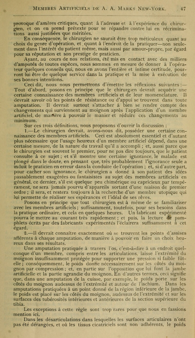 provoque d'amères critiques, quant à l'adresse et à l'expérience du chirur- gien, et on en prend prétexte pour se répandre contre lui en récrimina- lions aussi justifiées que méritées. En conséquence, le chirurgien ne saurait être trop méticuleux quant au choix du genre d'opération, et. quant à l'endroit de la pratiquer—non seule- ment dans l'intérêt du patient même, mais aussi par amour-propre, par égard pour sa réputation €t son prestige de praticien. Ayant, au cours de nos relations, été mis en contact avec des milliers d'amputés de toutes espèces, nous sommes en mesure de donner à l'opéra- teur quelques conseils qui, nous en avons l'entière et intime certitude, pour- ront lui être de quelque service dans la pratique et la mise à exécution de ses bonnes intentions. Ceci dit, nous nous permettrons d'émettre les réflexions suivantes :- Tout d'abord, posons en principe que le chirurgien devrait acquérir une certaine connaissance des membres artificiels et de leur momenclature. Il devrait savoir où les points de résistance ou d'appui se trouvent dans toute amputation. Il devrait surtout s'attacher à bien se rendre compte des changements qui surviennent au moignon après l'application d'un membre artificiel, de maTfière à pouvoir le manier et réduire ces changements au minimum. Sur ces trois définitions, nous proposons d'ouvrir la discussion : 1.—Le chirurgien devrait, avons-nous dit, posséder une certaine con- naissance des membres artificiels. Ceci est absolument essentiel et d'autant plus nécessaire que l'usage heureux d'un membre artificiel dépend, dans une certaine mesure, de la nature du travail qu'il a accompli ; et, aussi parce que le chirurgien est souvent le premier, pour ne pas dire toujours, que le patient consulte à ce sujet ; et s'il montre une certaine ignorance, le malade est plongé dans le doute, en pensant que, très probablement l'ignorance seule a induit le praticien en erreur dans la conduite de l'opération ; et, si d'autre part, pour cacher son ignorance, le chirurgien a donné à son patient des idées passablement exagérées ou fantaisistes au sujet des membres artificiels en général, ce dernier, s'il est quelque peu chimérique ou capricieux par tempé- rament, ne sera jamais pourvu d'appareils sortant d'une maison de premier ordre ; il sera, et restera toujours à la recherche d'un membre utopique qui lui permette de réaliser ses espérances et l'idéal de ses rêves. Posons en principe que tout chirurgien est à même de se familiariser avec les membres artificiels ; suffisamment, toutefois, pour ses besoins dans la pratique ordinaire, et cela en quelques heures. Un fabricant expérimenté pourra le mettre au courant très rapidement ; et puis, la lecture d'e pam- phlets écrits par des fabricants expérimentés l'éclairera suffisamment à cet égard. 2.—Il devrait connaître exactement où se trouvent les points d'assises afférents à chaque amputation, de manière à pouvoir en faire un choix heu- reux dans ses résultats. Une amputation pratiquée à travers l'os, c'est-à-dire à un endroit quel- conque d'un membre, compris entre les articulations, laisse l'extrémité du moignon insuffisamment protégée pour supporter une pression si faible fût- elle ; conséquemment, le poids donne nécessairement sur les côtés du moi- gnon par compression ; et, en partie sur l'opposition que lui font la jambe artificielle et la partie agrandie du moignon. En d'autres termes, ceci signifie que, dans une amputation de la cuisse, par exemple, le poids porte sur les côtés du moignon audessus de l'extrémité et autour de l'ischium. Dans les amputations pratiquées à un point donné de la région inférieure de la jambe le poids est placé sur les côtés du moignon, audessus de l'extrémité et sur les surfaces des tubérosités intérieures et antérieures de la section supérieure du tibia. Les exceptions à cette règle sont trop rares pour que nous en fassions mention ici. Dans les désarticulations dans lesquelles les surfaces articulaires n'ont pas été dérangées, et où les tissus cicatriciels sont non adhérents, le poids