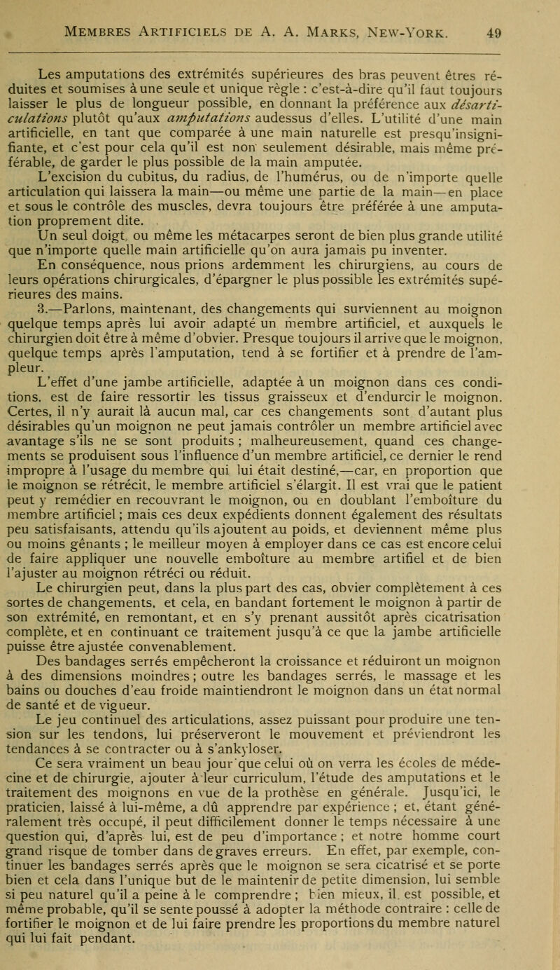 Les amputations des extrémités supérieures des bras peuvent êtres ré- duites et soumises aune seule et unique règle : c'est-à-dire qu'il faut toujours laisser le plus de longueur possible, en donnant la préférence aux désarti- culatioJîs plutôt qu'aux amputations audessus d'elles. L'utilité d'une main artificielle, en tant que comparée à une main naturelle est presqu'insigni- fiante, et c'est pour cela qu'il est non seulement désirable, mais même pré- férable, de garder le plus possible de la main amputée. L'excision du cubitus, du radius, de l'humérus, ou de n'importe quelle articulation qui laissera la main—ou même une partie de la main—en place et sous le contrôle des muscles, devra toujours être préférée à une amputa- tion proprement dite. Un seul doigt, ou même les métacarpes seront de bien plus grande utilité que n'importe quelle main artificielle qu'on aura jamais pu inventer. En conséquence, nous prions ardemment les chirurgiens, au cours de leurs opérations chirurgicales, d'épargner le plus possible les extrémités supé- rieures des mains. 3.—Parlons, maintenant, des changements qui surviennent au moignon quelque temps après lui avoir adapté un membre artificiel, et auxquels le chirurgien doit être à même d'obvier. Presque toujours il arrive que le moignon, quelque temps après l'amputation, tend à se fortifier et à prendre de l'am- pleur. L'effet d'une jambe artificielle, adaptée à un moignon dans ces condi- tions, est de faire ressortir les tissus graisseux et d'endurcir le moignon. Certes, il n'y aurait là aucun mal, car ces changements sont d'autant plus désirables qu'un moignon ne peut jamais contrôler un membre artificiel avec avantage s'ils ne se sont produits ; malheureusement, quand ces change- ments se produisent sous l'influence d'un membre artificiel, ce dernier le rend impropre à l'usage du membre qui lui était destiné,—car, en proportion que le moignon se rétrécit, le membre artificiel s'élargit. Il est vrai que le patient peut y remédier en recouvrant le moignon, ou en doublant l'emboîture du membre artificiel ; m.ais ces deux expédients donnent également des résultats peu satisfaisants, attendu qu'ils ajoutent au poids, et deviennent même plus ou moins gênants ; le meilleur moyen à employer dans ce cas est encore celui de faire appliquer une nouvelle emboîture au membre artifiel et de bien l'ajuster au moignon rétréci ou réduit. Le chirurgien peut, dans la plus part des cas, obvier complètement à ces sortes de changements, et cela, en bandant fortement le moignon à partir de son extrémité, en remontant, et en s'y prenant aussitôt après cicatrisation complète, et en continuant ce traitement jusqu'à ce que la jambe artificielle puisse être ajustée convenablement. Des bandages serrés empêcheront la croissance et réduiront un moignon à des dimensions moindres ; outre les bandages serrés, le massage et les bains ou douches d'eau froide maintiendront le moignon dans un état normal de santé et de vigueur. Le jeu continuel des articulations, assez puissant pour produire une ten- sion sur les tendons, lui préserveront le mouvement et préviendront les tendances à se contracter ou à s'ankyloser. Ce sera vraiment un beau jourque celui où on verra les écoles de méde- cine et de chirurgie, ajouter à leur curriculum, l'étude des amputations et le traitement des moignons en vue de la prothèse en générale. Jusqu'ici, le praticien, laissé à lui-même, a dû apprendre par expérience ; et, étant géné- ralement très occupé, il peut difficilement donner le temps nécessaire à une question qui, d'après lui, est de peu d'importance; et notre homme court grand risque de tomber dans de graves erreurs. En effet, par exemple, con- tinuer les bandages serrés après que le moignon se sera cicatrisé et se porte bien et cela dans l'unique but de le maintenir de petite dimension, lui semble si peu naturel qu'il a peine à le comprendre ; bien mieux, il. est possible, et même probable, qu'il se sente poussé à adopter la méthode contraire : celle de fortifier le moignon et de lui faire prendre les proportions du membre naturel qui lui fait pendant.