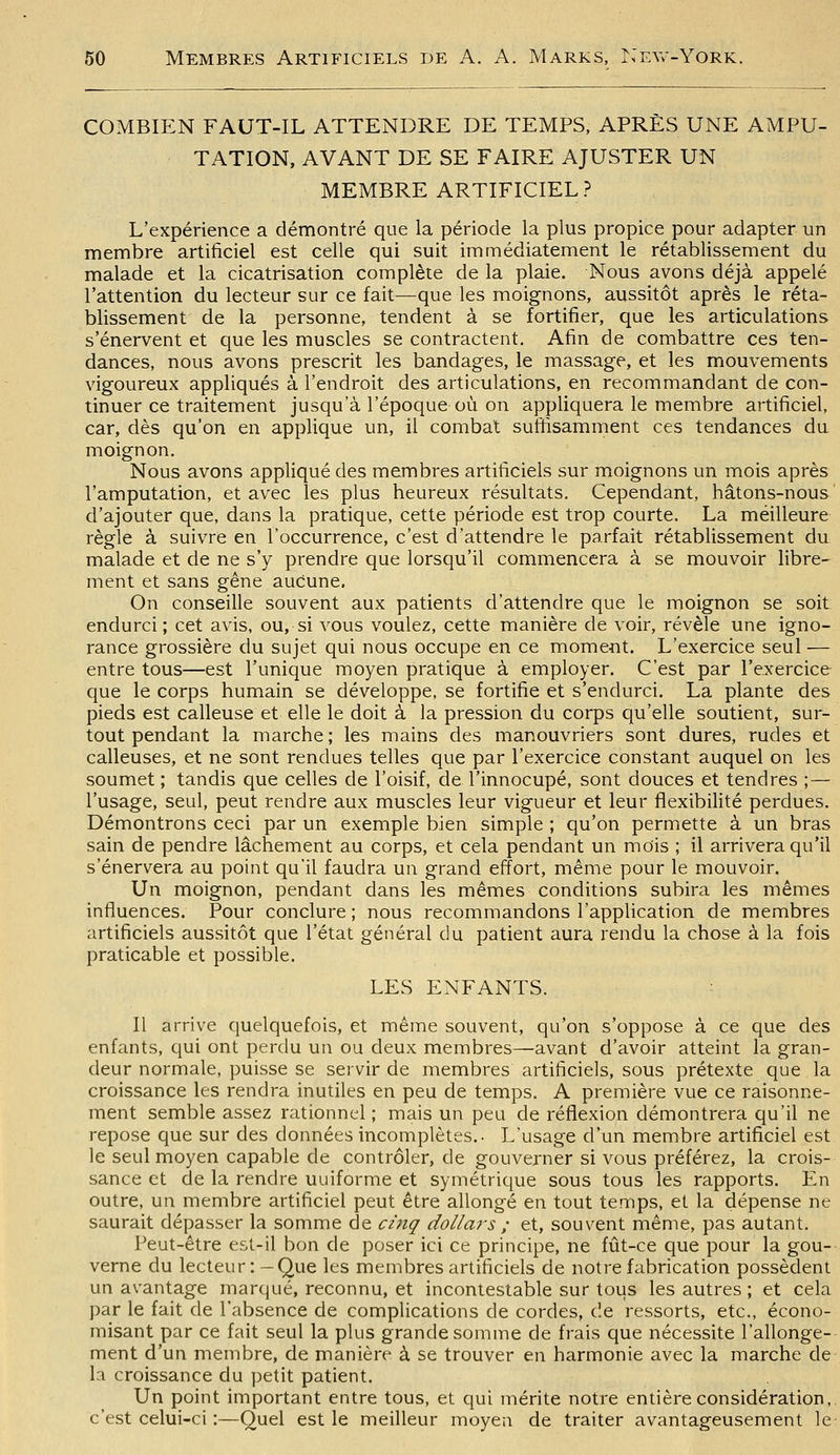 COMBIEN FAUT-IL ATTENDRE DE TEMPS, APRÈS UNE AMPU- TATION, AVANT DE SE FAIRE AJUSTER UN MEMBRE ARTIFICIEL? L'expérience a démontré que la période la plus propice pour adapter un membre artificiel est celle qui suit immédiatement le rétablissement du malade et la cicatrisation complète de la plaie. Nous avons déjà appelé l'attention du lecteur sur ce fait—que les moignons, aussitôt après le réta- blissement de la personne, tendent à se fortifier, que les articulations s'énervent et que les muscles se contractent. Afin de combattre ces ten- dances, nous avons prescrit les bandages, le massage, et les mouvements vigoureux appliqués à l'endroit des articulations, en recommandant de con- tinuer ce traitement jusqu'à l'époque où on appliquera le membre artificiel, car, dès qu'on en applique un, il combat suflisamment ces tendances du moignon. Nous avons appliqué des membres artificiels sur moignons un mois après l'amputation, et avec les plus heureux résultats. Cependant, hâtons-nous' d'ajouter que, dans la pratique, cette période est trop courte. La meilleure règle à suivre en l'occurrence, c'est d'attendre le parfait rétablissement du malade et de ne s'y prendre que lorsqu'il commencera à se mouvoir libre- ment et sans gêne aucune. On conseille souvent aux patients d'attendre que le moignon se soit endurci; cet avis, ou, si vous voulez, cette manière de voir, révèle une igno- rance grossière du sujet qui nous occupe en ce moment. L'exercice seul — entre tous—est l'unique moyen pratique à employer. C'est par l'exercice que le corps humain se développe, se fortifie et s'endurci. La plante des pieds est calleuse et elle le doit à la pression du corps qu'elle soutient, sur- tout pendant la marche ; les mains des manouvriers sont dures, rudes et calleuses, et ne sont rendues telles que par l'exercice constant auquel on les soumet ; tandis que celles de l'oisif, de l'innocupé, sont douces et tendres ;— l'usage, seul, peut rendre aux muscles leur vigueur et leur flexibilité perdues. Démontrons ceci par un exemple bien simple ; qu'on permette à un bras sain de pendre lâchement au corps, et cela pendant un mois ; il arrivera qu'il s'énervera au point qu'il faudra un grand effort, même pour le mouvoir. Un moignon, pendant dans les mêmes conditions subira les mêmes influences. Pour conclure ; nous recommandons l'application de membres artificiels aussitôt que l'état général du patient aura rendu la chose à la fois praticable et possible. LES ENFANTS. Il arrive quelquefois, et même souvent, qu'on s'oppose à ce que des enfants, qui ont perdu un ou deux membres—avant d'avoir atteint la gran- deur normale, puisse se servir de membres artificiels, sous prétexte que la croissance les rendra inutiles en peu de temps. A première vue ce raisonne- ment semble assez rationnel ; mais un peu de réflexion démontrera qu'il ne repose que sur des données incomplètes.- L'usage d'un membre artificiel est le seul moyen capable de contrôler, de gouverner si vous préférez, la crois- sance et de la rendre uuiforme et symétrique sous tous les rapports. En outre, un membre artificiel peut être allongé en tout temps, el la dépense ne saurait dépasser la somme de cinq dollar-s ; et, souvent même, pas autant. Peut-être est-il bon de poser ici ce principe, ne fût-ce que pour la gou- verne du lecteur: -Que les membres artificiels de notre fabrication possèdent un avantage marqué, reconnu, et incontestable sur tous les autres; et cela par le fait de l'absence de complications de cordes, de ressorts, etc., écono- misant par ce fait seul la plus grande somme de frais que nécessite l'allonge-- ment d'un membre, de manière à se trouver en harmonie avec la marche de la croissance du petit patient. Un point important entre tous, et qui mérite notre entière considération,, c'est celui-ci :—Quel est le meilleur moyen de traiter avantageusement le-
