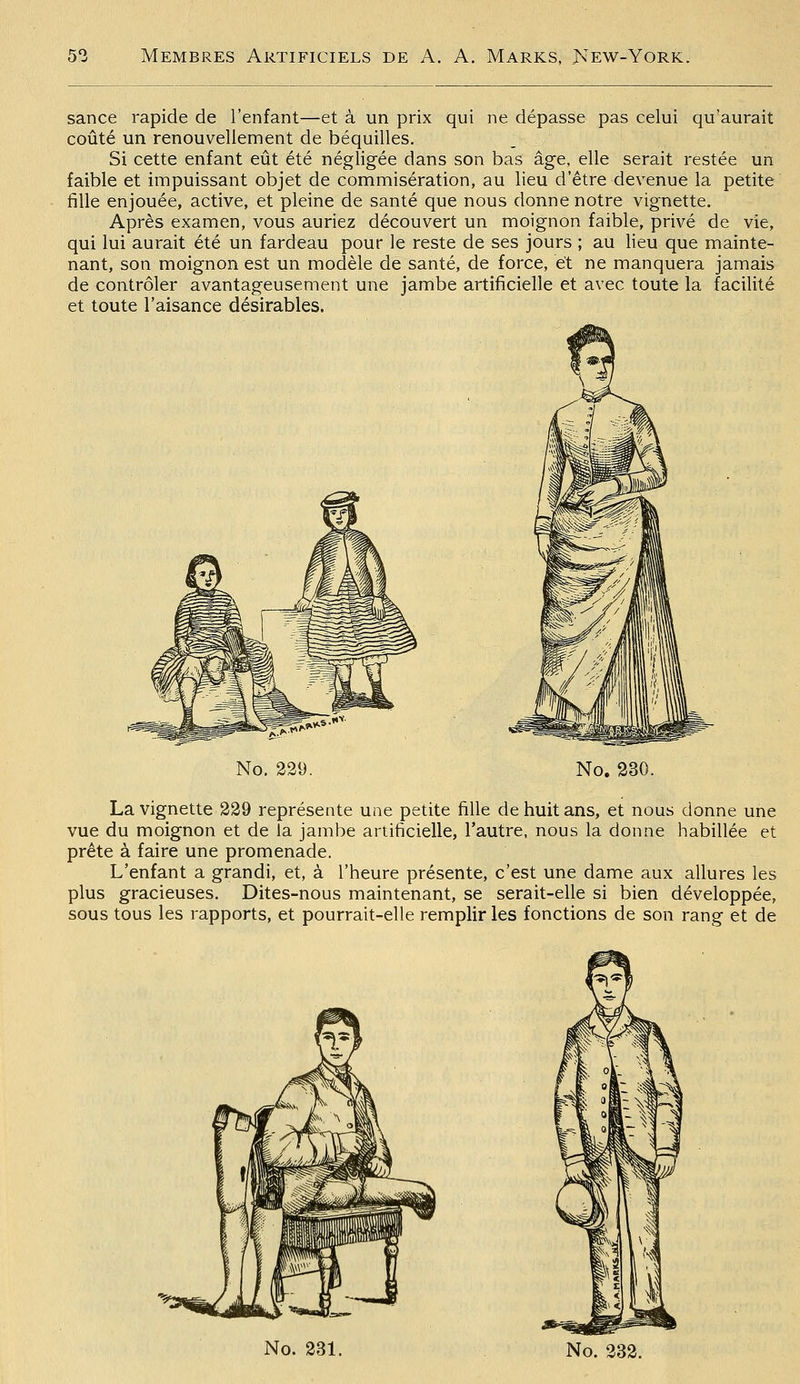 sance rapide de l'enfant—et à un prix qui ne dépasse pas celui qu'aurait coûté un renouvellement de béquilles. Si cette enfant eût été négligée dans son bas âge, elle serait restée un faible et impuissant objet de commisération, au lieu d'être devenue la petite fille enjouée, active, et pleine de santé que nous donne notre vignette. Après examen, vous auriez découvert un moignon faible, privé de vie, qui lui aurait été un fardeau pour le reste de ses jours ; au lieu que mainte- nant, son moignon est un modèle de santé, de force, et ne manquera jamais de contrôler avantageusement une jambe artificielle et avec toute la facilité et toute l'aisance désirables. No. 229. No. 330. La vignette 329 représente une petite fille de huit ans, et nous donne une vue du moignon et de la jambe artificielle, l'autre, nous la donne habillée et prête à faire une promenade. L'enfant a grandi, et, à l'heure présente, c'est une dame aux allures les plus gracieuses. Dites-nous maintenant, se serait-elle si bien développée, sous tous les rapports, et pourrait-elle remplir les fonctions de son rang et de No. 331. No. 232.