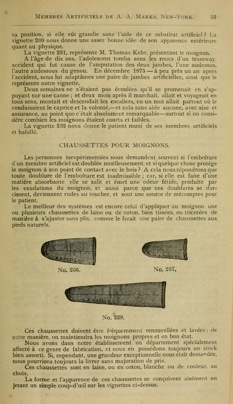 sa position, si elle eût grandie sans l'aide de ce substitut artificiel? La vignette 230 nous donne une assez bonne idée de son apparence extérieure quant au physique. La vignette 231, représente M. Thomas Kehr, présentant le moignon. A l'âge de dix ans, l'adolescent tomba sous les roues d'un tramway, accident qui fut cause de l'amputation des deux jambes, l'une audessus, l'autre audessous du genou. En décembre 1875—à peu près un an après l'accident, nous lui adaptâmes une paire de jambes artificiellee, ainsi que le représente notre vignette. Deux semaines ne s'étaient pas écoulées qu'il se promenait en s'ap- puyant sur une canne ; et deux mois après il marchait, allait et voyageait en tous sens, montait et descendait les escaliers, en un mot allait partout où le conduisaient le caprice et la volonté,—et cela sans aide aucune, avec aise et assurance, au point que c'était absolument remarquable—surtout si on consi- dère combien les moignons étaient courts et faibles. La vignette 232 nous donne le patient muni de ses membres artificiels et habillé. CHAUSSETTES POUR MOIGNONS. Les personnes inexpérimentées nous demandeat souvent si l'emboîture d'un membre artificiel est doublée moëlleusement, et si quelque chose protège le moignon à son point de contact avec le bois ? A cela nous répondrons que toute doublure de l'emboîture est inadmissible ; car, si elle est faite d'une matière absorbante elle se salit et émet une odeur fétide, produite par les exudations du moignon, et aussi parce que ces doublures se dur- cissent, deviennent rudes au toucher, et sont une source de mécomptes pour le patient. Le meilleur des systèmes est encore celui d'appliquer au moignon une ou plusieurs chaussettes de laine ou de coton, bien tissées, ou tricotées de manière à s'ajuster sans plis, comme le ferait une paire de chaussettes aux pieds naturels. No. 236. No. 237. No. 238. Ces chaussettes doivent être fréquemment renouvellées et lavées; de cette manière, on maintiendra les moignons propres et en bon état. Nous avons dans notre étabHssement un département spécialement affecté à ce genre de fabrication, et nous en possédons toujours un stock bien assorti. Si, cependant, une grandeur exceptionnelle nous était dema^i^dée. nous pourrions toujours la livrer sans majoration de prix. Ces chaussettes sont en laine, ou en coton, blanche ou de couleur, au choix. La forme et l'apparence de ces chaussettes se conçoivent aisément en jetant un simple coup-d'œil sur les vignettes ci-dessus.