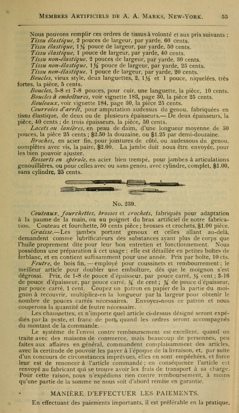 Nous pouvons remplir ces ordres de tissus à volonté et aux prix suivants : Tissu élastique, 2 pouces de largeur, par yarde, 60 cents. Tissu élastique, Xyi pouce de largeur, par yarde, 50 cents. Tissu élastique, 1 pouce de largeur, par yarde, 40 cents. Tissu non-élastique, 2 pouces de largeur, par yarde, 30 cents. Tissu non-élastique, 1}4 pouce de largeur, par yarde, 35 cents. Tissu non-élastique, 1 pouce de largeur, par yarde, 20 cents. Boucles, vieux style, deux languettes, 3, 1>^ et 1 pouce, niquelées, très fortes, la pièce, 5 cents. Boucles, 5-8 et 7-8 pouces, pour cuir, une languette, la pièce, 10 cents. Boucles à einboîtures, voir vignette 183, page 30. la pièce 25 cents. Rouleaux, voir vignette 184, page 30, la pièce 35 cents. Courroies d'arrêt, pour amputation audessus du genou, fabriquées en tissu élastique, de deux ou de plusieurs épaisseurs.— De deux épaisseurs, la pièce, 40 cents ; de trois épaisseurs, la pièce, 50 cents. Lacets ou lanières, en peau de daim, d'une longueur moyenne de 50 pouces, la pièce 35 cents ; $2.50 la douzaine, ou $1.35 par demi-douzaine. Broches, en acier fin, pour jointures de côté, ou audessous du genou, complètes avec vis, la paire, $3.00. La jambe doit nous être envoyée, pour les bien pouvoir ajuster. Ressorts en spirale, en acier bien trempé, pour jambes à articulations genouillières, ou pour celles avec ou sans genou, avec cylindre, complet, $1.00, sans cylindre, 25 cents. No. 239. Couteaux, fourchettes, brosses et crochets, fabriqués pour adaptation à la paume de la main, ou au poignet du bras artificiel de notre fabrica- tion. Couteau et fourchette, 50 cents pièce ; brosses et crochets, $1.00 pièce. Graisse.—Les jambes portant genoux et celles allant au-delà, demandent comme lubrificateurs des substances ayant plus de corps que l'huile proprement dite pour leur bon entretien et fonctionnement. Nous possédons une préparation à cet usage ; elle est détaillée en petites boîtes de ferblanc, et en contient suffisamment pour une année. Prix par boîte, 10 cts. Feutre, de bois fin, — employé pour coussinets et rembourrement ; le meilleur article pour doubler une emboîture, dès que le moignon s'est dégrossi. Prix, de 1-8 de pouce d'épaisseur, par pouce carré, ^ cent ; 3-16 de pouce d'épaisseur, par pouce carré, ^ de cent ; X ^^ pouce d'épaisseur, par pouce carré, 1 cent. Coupez un patron en papier de la partie du moi- gnon à recouvrir, multipliez-en la longueur par la largeur pour obtenir le nombre de pouces carrés nécessaires. Envoyez-nous ce patron et nous couperons la quantité de feutre nécessaire. Les chaussettes, et n'importe quel article ci-dessus désigné seront expé- diés par la poste, et franc de port, quand les ordres seront accompagnés du montant de la commande. Le système de l'envoi contre remboursement est excellent, quand on traite avec des maisons de commerce, mais beaucoup de personnes, peu faites aux affaires en général, commandent complaisamment des articles, avec la certitude de pouvoir les payer à l'époque de la livraison, et, par suite d'un concours de circonstances imprévues, elles en sont empêchées, et force leur est de renoncer à l'article commandé ; en conséquence l'article est renvoyé au fabricant qui se trouve avoir les frais de transport à sa charge. Pour cette raison, nous n'expédions rien contre remboursement, à moins qu'une partie de la somme ne nous soit d'abord remise en garantie. MANIÈRE D'EFFECTUER LES PAIEMENTS. En effectuant des paiements importants, il est préférable en la pratique.