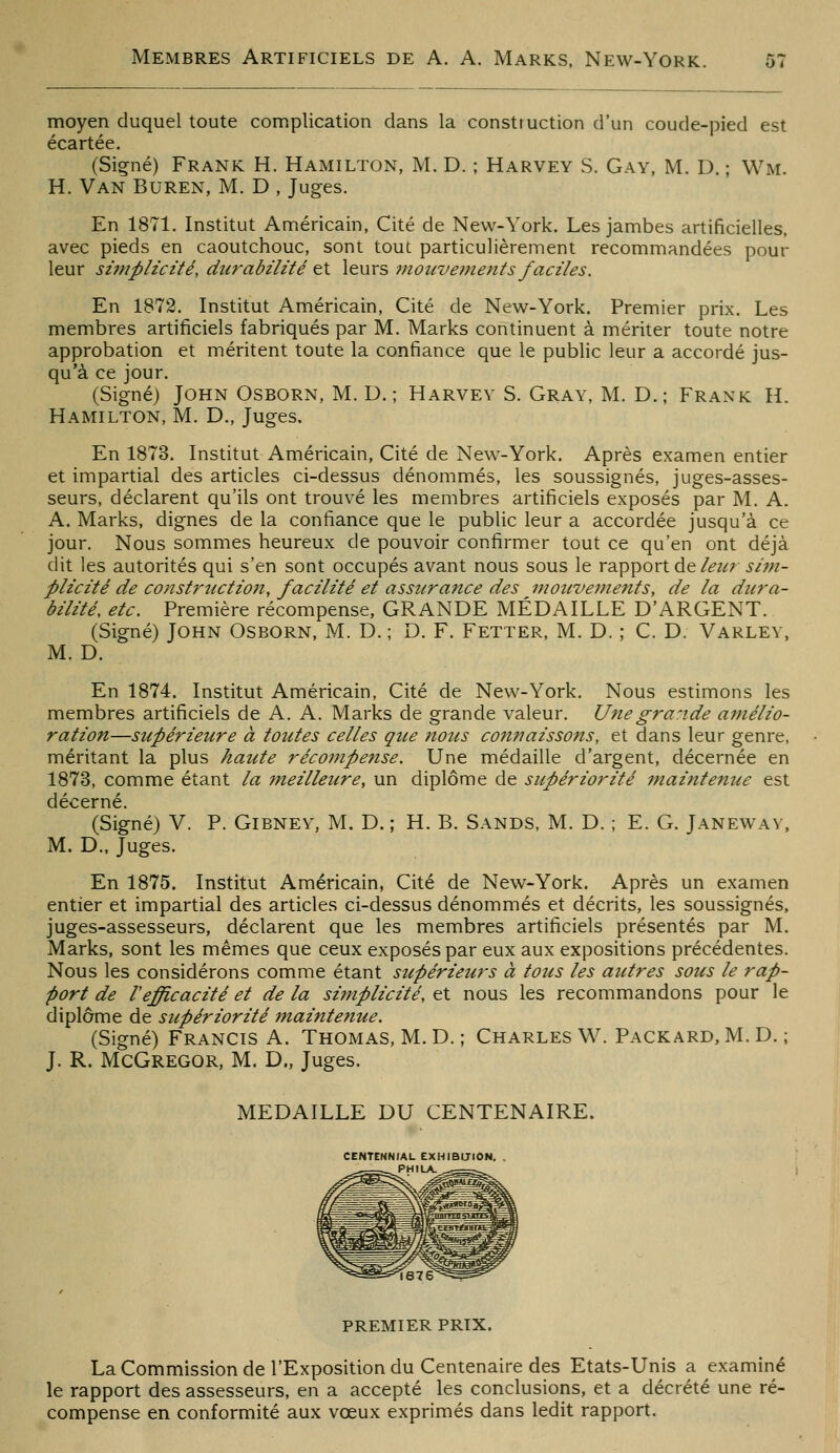 moyen duquel toute complication dans la construction d'un coude-pied est écartée. (Siçné) Frank H. Hamilton, M. D. ; Harvey S. Gay, M. D. ; Wm. H. Van Buren, M. D , Juges. En 1871. Institut Américain, Cité de New-York. Les jambes artificielles, avec pieds en caoutchouc, sont tout particulièrement recommandées pour leur si7nplicité, durabilité et leurs inoiive^nent s faciles. En 1872. Institut Américain, Cité de New-York. Premier prix. Les membres artificiels fabriqués par M. Marks continuent à mériter toute notre approbation et méritent toute la confiance que le public leur a accordé jus- qu'à ce jour. (Signé) John Osborn, M. D. ; Harvey S. Gray, M. D.; Frank H. Hamilton, M. D., Juges. En 1873. Institut Américain, Cité de New-York. Après examen entier et impartial des articles ci-dessus dénommés, les soussignés, juges-asses- seurs, déclarent qu'ils ont trouvé les membres artificiels exposés par M. A. A. Marks, dignes de la confiance que le public leur a accordée jusqu'à ce jour. Nous sommes heureux de pouvoir confirmer tout ce qu'en ont déjà dit les autorités qui s'en sont occupés avant nous sous le rapport de/é?z^r si7n- piicité de constrtiction, facilité et assura7ice des inoiivevients, de la dura- bilité, etc. Première récompense, GRANDE MÉDAILLE D'ARGENT. (Signé) John Osborn, M. D. ; D. F. Fetter, M. D. ; C. D. Varley, M. D. En 1874. Institut Américain, Cité de New-York. Nous estimons les membres artificiels de A. A. Marks de grande valeur. Une grande amélio- ration—supérieure à toutes celles que nous connaissons, et dans leur genre, méritant la plus haute récompense. Une médaille d'argent, décernée en 1873, comme étant la 7neilleure, un diplôme de supériorité maintenue est décerné. (Signé) V. P. Gibney, M. D. ; H. B. Sands, M. D. ; E. G. Janeway, M. D., Juges. En 1875. Institut Américain, Cité de New-York. Après un examen entier et impartial des articles ci-dessus dénommés et décrits, les soussignés, juges-assesseurs, déclarent que les membres artificiels présentés par M. Marks, sont les mêmes que ceux exposés par eux aux expositions précédentes. Nous les considérons comme étant supérieurs à tous les autres sous le rap- port de refficacité et de la simplicité, et nous les recommandons pour le diplôme de supériorité maintenue. (Signé) Francis A. Thomas, M. D.; Charles W. Packard, M. D. ; J. R. McGregor, M. D., Juges. MEDAILLE DU CENTENAIRE. CENTtNNIAL EXHIBITION. . PHILA. premier prix. La Commission de l'Exposition du Centenaire des Etats-Unis a examiné le rapport des assesseurs, en a accepté les conclusions, et a décrété une ré- compense en conformité aux vœux exprimés dans ledit rapport.