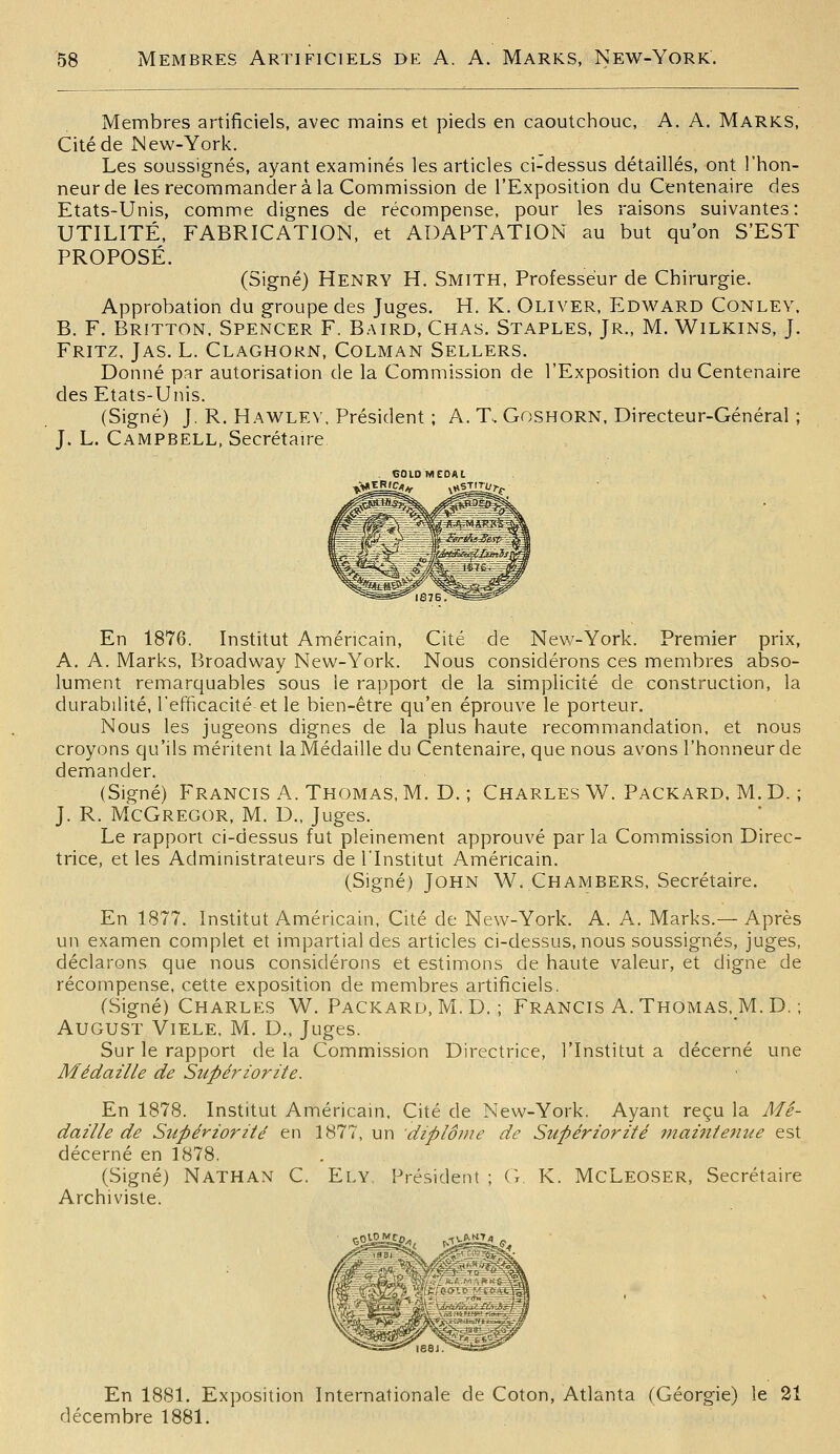 Membres artificiels, avec mains et pieds en caoutchouc, A. A. Marks, Cité de New-York. Les soussignés, ayant examinés les articles ci-dessus détaillés, ont l'hon- neur de les recommander à la Commission de l'Exposition du Centenaire des Etats-Unis, comme dignes de récompense, pour les raisons suivantes: UTILITÉ, FABRICATION, et ADAPTATION au but qu'on S'EST PROPOSÉ. (Signé) Henry H. Smith, Professeur de Chirurgie. Approbation du groupe des Juges. H. K. Oliver, Edward Conlev. B. F. Britton. Spencer F. Baird, Chas. Staples, Jr., M. Wilkins, J. Fritz. Jas. L. Claghokn, Colman Sellers. Donné par autorisation de la Commission de l'Exposition du Centenaire des Etats-Unis. (Signé) J. R. Hawlev. Président ; A. T. Goshorn, Directeur-Général ; J. L. Campbell, Secrétaire . tîOlDMEDAL En 1876. Institut Américain, Cité de New-York. Premier prix, A. A. Marks, Broadway New-York. Nous considérons ces membres abso- lument remarquables sous le rapport de la simplicité de construction, la durabilité, l'efficacité et le bien-être qu'en éprouve le porteur. Nous les jugeons dignes de la plus haute recommandation, et nous croyons qu'ils méritent la Médaille du Centenaire, que nous avons l'honneur de demander. (Signé) Francis A. Thomas, M. D. ; Charles W. Packard, M. D. ; J. R. McGregor, m. D., Juges. Le rapport ci-dessus fut pleinement approuvé par la Commission Direc- trice, et les Administrateurs de l'Institut Américain. (Signé) John W. Chambers, Secrétaire. En 1877. Institut Américain, Cité de New-York. A. A. Marks.— Après un examen complet et impartial des articles ci-dessus, nous soussignés, juges, déclarons que nous considérons et estimons de haute valeur, et digne de récompense, cette exposition de membres artificiels. (Signé) Charles W. Packard, M. D. ; Francis A.Thomas. M. D. ; AUGUST Viele, M. D., Juges. Sur le rapport de la Commission Directrice, l'Institut a décerné une Médaille de Supériorité. En 1878. Institut Américain, Cité de New-York. Ayant reçu la Mé- daille de Supériorité en 1877, un diplôme de Supériorité 9?taintenue est décerné en 1878. (Signé) Nathan C. Ely, Président ; G. K. McLeoser, Secrétaire Archiviste. En 1881. Exposition Internationale de Coton, Atlanta (Géorgie) le 21 décembre 1881.