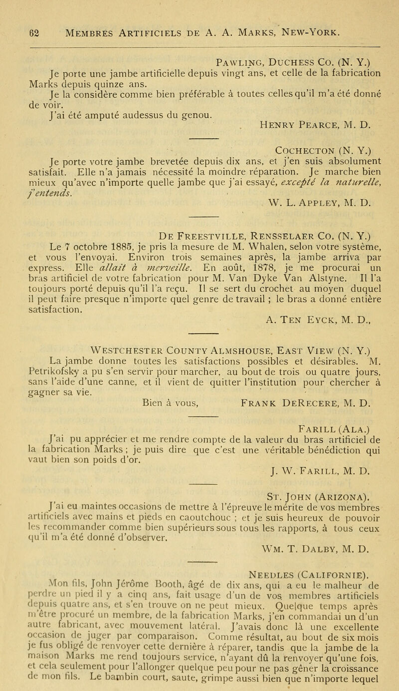 Pawling, Duchess Co. (N. Y.) Je porte une jambe artificielle depuis vingt ans, et celle de la fabrication Marks depuis quinze ans. Je la considère comme bien préférable à toutes celles qu'il m'a été donné de voir. J'ai été amputé audessus du genou. HENRY Pearce, M. D. ■~. ' COCHECTON (N. Y.) Je porte votre jambe brevetée depuis dix ans, et j'en suis absolument satisfait. Elle n'a jamais nécessité la moindre réparation. Je marche bien mieux qu'avec n'importe quelle jambe que j'ai essayé, excepté la naturelle, feîttends. ■ W. L. Appley, M. D. De Freestville, Rensselaer Co. (N. Y.) Le 7 octobre 1885, je pris la mesure de M. Whalen, selon votre système, et vous l'envoyai. Environ trois semaines après, la jambe arriva par express. Elle allait à merveille. En août, 1878, je me procurai un bras artificiel de votre fabrication pour M. Van Dyke Van Alstyne. Il l'a toujours porté depuis qu'il l'a reçu. Il se sert du crochet au moyen duquel il peut faire presque n'importe quel genre de travail ; le bras a donné entière satisfaction. A. Ten Eyck, m. d.. Westchester CouNTY Almshouse, East View (N. Y.) La jambe donne toutes les satisfactions possibles et désirables. M. Petrikofsky a pu s'en servir pour marcher, au bout de trois ou quatre jours, sans l'aide d'une canne, et il vient de quitter l'institution pour chercher à gagner sa vie. ' - Bien à vous, Frank DeRecere, M. D. Farill(Ala.) J'ai pu apprécier et me rendre compte de la valeur du bras artificiel de la fabrication Marks ; je puis dire que c'est une véritable bénédiction qui vaut bien son poids d'or. J. W. Farill, m. d. St. John (Arizona). J'ai eu maintes occasions de mettre à l'épreuve le mérite de vos membres artificiels avec mains et pieds en caoutchouc ; et je suis heureux de pouvoir les recommander comme bien supérieurs sous tous les rapports, à tous ceux qu'il m'a été donné d'observer. Wm. t. Dalby, m. d. Needles (Californie). Mon fils, John Jérôme Booth, âgé de dix ans, qui a eu le malheur de perdre un pied il y a cinq ans, fait usage d'un de vos. membres artificiels depuis quatre ans, et s'en trouve on ne peut mieux. Quelque temps après ni'être procuré un membre, de la fabrication Marks, j'en commandai un d'un autre fabricant, avec mouvement latéral. J'avais donc là une excellente occasion de juger par comparaison. Comme résultat, au bout de six mois je fus obligé de renvoyer cette dernière à réparer, tandis que la jambe de la maison Marks me rend toujours service, n'ayant dû la renvoyer qu'une fois, et cela seulement pour l'allonger quelque peu pour ne pas gêner la croissance de mon fils. Le bambin court, saute, grimpe aussi bien que n'importe lequel