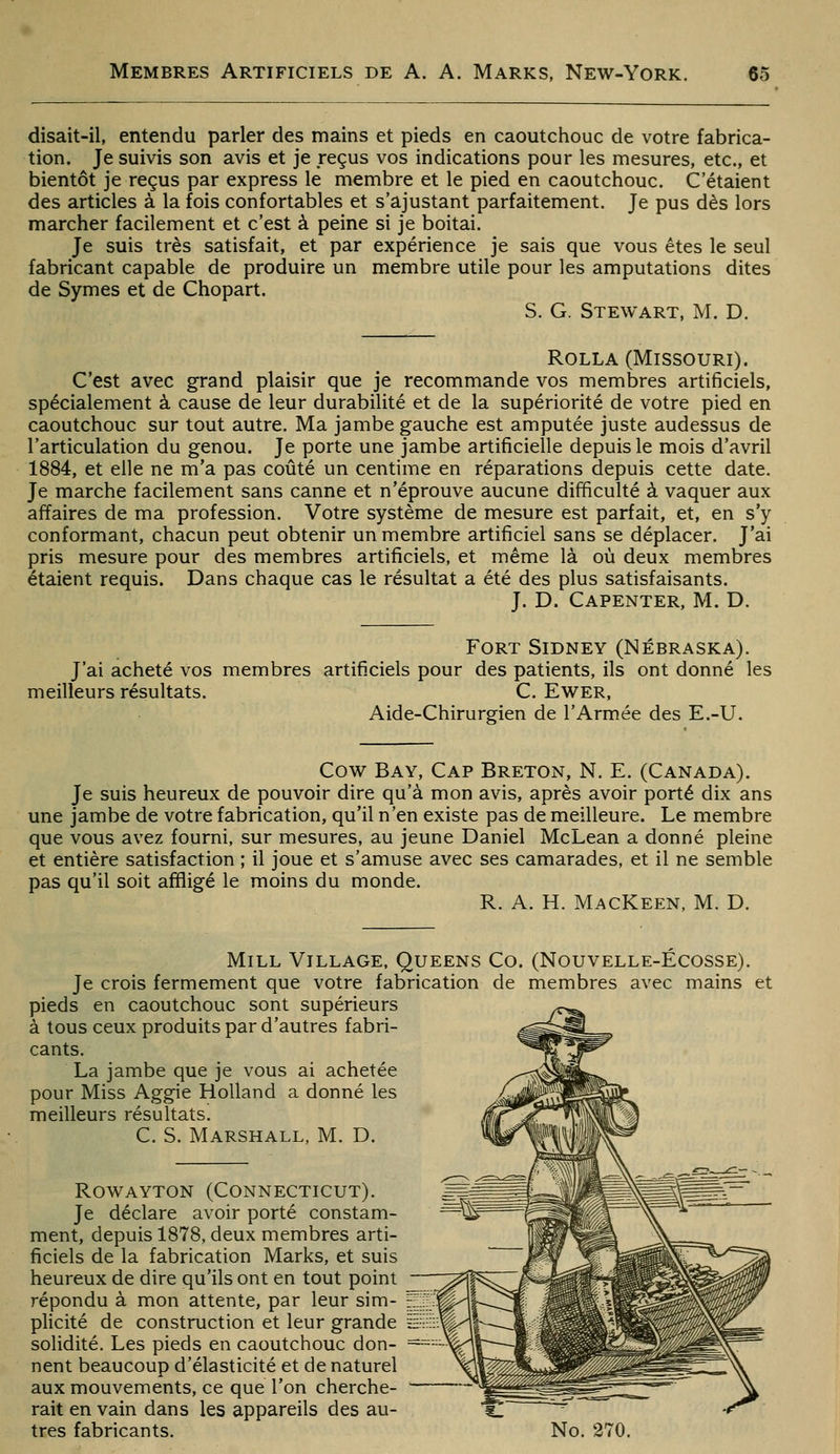 disait-il, entendu parler des mains et pieds en caoutchouc de votre fabrica- tion. Je suivis son avis et je reçus vos indications pour les mesures, etc., et bientôt je reçus par express le membre et le pied en caoutchouc. C'étaient des articles à la fois confortables et s'ajustant parfaitement. Je pus dès lors marcher facilement et c'est à peine si je boitai. Je suis très satisfait, et par expérience je sais que vous êtes le seul fabricant capable de produire un membre utile pour les amputations dites de Symes et de Chopart. S. G. Stewart, m. D. RoLLA (Missouri). C'est avec grand plaisir que je recommande vos membres artificiels, spécialement à cause de leur durabilité et de la supériorité de votre pied en caoutchouc sur tout autre. Ma jambe gauche est amputée juste audessus de l'articulation du genou. Je porte une jambe artificielle depuis le mois d'avril 1884, et elle ne m'a pas coûté un centime en réparations depuis cette date. Je marche facilement sans canne et n'éprouve aucune difficulté à vaquer aux affaires de ma profession. Votre système de mesure est parfait, et, en s'y conformant, chacun peut obtenir un membre artificiel sans se déplacer. J'ai pris mesure pour des membres artificiels, et même là où deux membres étaient requis. Dans chaque cas le résultat a été des plus satisfaisants. J. D. Capenter, M. D. Fort Sidney (Nébraska). J'ai acheté vos membres artificiels pour des patients, ils ont donné les meilleurs résultats. C. Ewer, Aide-Chirurgien de l'Armée des E.-U. Cow Bay, Cap Breton, N. E. (Canada). Je suis heureux de pouvoir dire qu'à mon avis, après avoir porté dix ans une jambe de votre fabrication, qu'il n'en existe pas de meilleure. Le membre que vous avez fourni, sur mesures, au jeune Daniel McLean a donné pleine et entière satisfaction ; il joue et s'amuse avec ses camarades, et il ne semble pas qu'il soit affligé le moins du monde. R. A. H. MacKeen, M. D. MiLL Village. Queens Co. (Nouvelle-Ecosse). Je crois fermement que votre fabrication de membres avec mains et pieds en caoutchouc sont supérieurs à tous ceux produits par d'autres fabri- cants. La jambe que je vous ai achetée pour Miss Aggie Holland a donné les meilleurs résultats. C. S. Marshall, M. D. ROWAYTON (CONNECTICUT). Je déclare avoir porté constam- ment, depuis 1878, deux membres arti- ficiels de la fabrication Marks, et suis heureux de dire qu'ils ont en tout point répondu à mon attente, par leur sim- plicité de construction et leur grande ïË^ii:;-'^ solidité. Les pieds en caoutchouc don- = nent beaucoup d'élasticité et de naturel aux mouvements, ce que l'on cherche- - rait en vain dans les appareils des au-