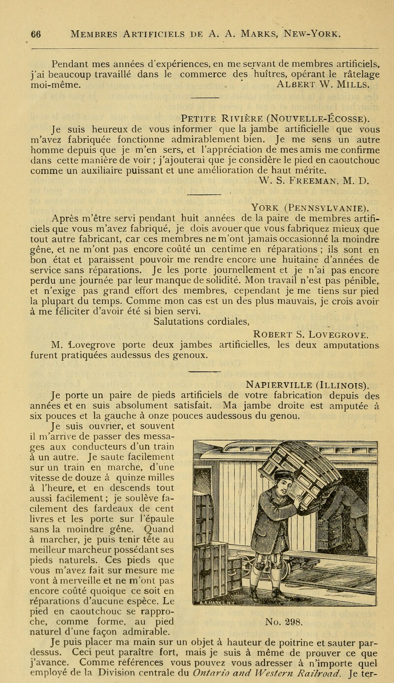 Pendant mes années d'expériences, en me servant de membres artificiels, j'ai beaucoup travaillé dans le commerce des huîtres, opérant le râtelage moi-même. . ' Albert W. Mills. Petite Rivière (Nouvelle-Ecosse). Je suis heureux de vous informer que la jambe artificielle que vous m'avez fabriquée fonctionne admirablement bien. Je me sens un autre homme depuis que je m'en sers, et l'appréciation de mes amis me confirme dans cette manière de voir ; j'ajouterai que je considère le pied en caoutchouc comme un auxiliaire puissant et une amélioration de haut mérite. W. S. Freeman, m. D. York (Pennsylvanie). Après m'être servi pendant huit années de la paire de membres artifi- ciels que vous m'avez fabriqué, je dois avouer que vous fabriquez mieux que tout autre fabricant, car ces membres ne m'ont jamais occasionné la moindre gêne, et ne m'ont pas encore coûté un centime en réparations ; ils sont en bon état et paraissent pouvoir me rendre encore une huitaine d'années de service sans réparations. Je les porte journellement et je n'ai pas encore perdu une journée par leur manque de solidité. Mon travail n'est pas pénible,, et n'exige pas grand effort des membres, cependant je me tiens sur pied la plupart du temps. Comme mon cas est un des plus mauvais, je crois avoir à me féliciter d'avoir été si bien servi. Salutations cordiales, , Robert S. Lovegrove. M. Lovegrove porte deux jambes artificielles, les deux amputations furent pratiquées audessus des genoux. Napierville (Illinois). Je porte un paire de pieds artificiels de votre fabrication depuis des années et en suis absolument satisfait. Ma jambe droite est amputée à six pouces et la gauche à onze pouces audessous du genou. Je suis ouvrier, et souvent il m'arrive de passer des messa- ges aux conducteurs d'un train à un autre. Je saute facilement sur un train en marche, d'une vitesse de douze à quinze milles à l'heure, et en descends tout aussi facilement ; je soulève fa- cilement des fardeaux de cent livres et les porte sur l'épaule sans la moindre gène. Quand à marcher, je puis tenir tête au meilleur marcheur possédant ses pieds naturels. Ces pieds que vous m'avez fait sur mesure me vont à merveille et ne m'ont pas encore coûté quoique ce soit en réparations d'aucune espèce. Le pied en caoutchouc se rappro- naturel d'une façon admirable. Je puis placer ma main sur un objet à hauteur de poitrine et sauter par- dessus. Ceci peut paraître fort, mais je suis à même de prouver ce que j'avance. Comme références vous pouvez vous adresser à n'importe quel employé de la Division centrale du Ontario and Western Railroad. Je ter-