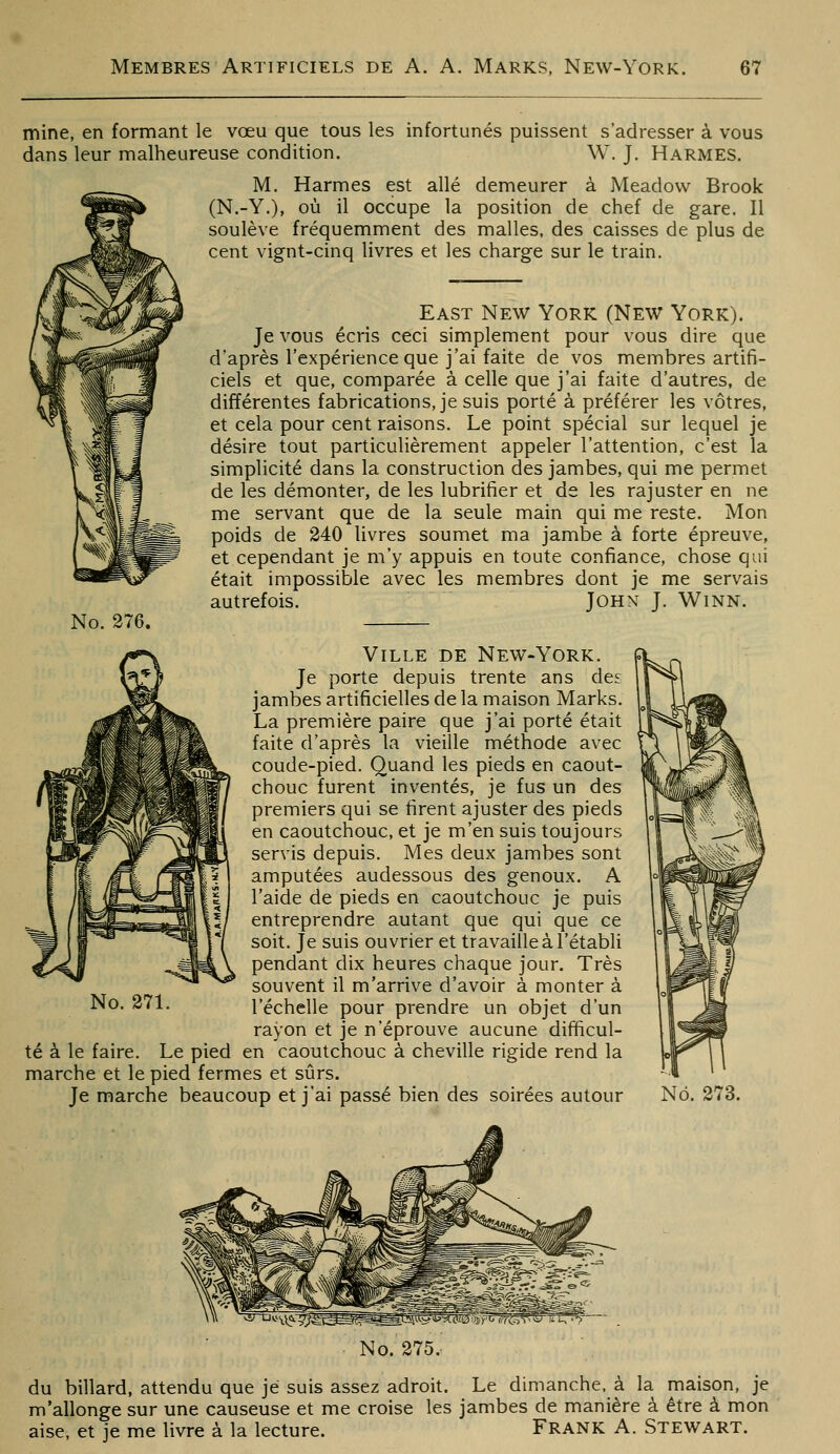 mine, en formant le vœu que tous les infortunés puissent s'adresser à vous dans leur malheureuse condition. W. J. Harmes. M. Harmes est allé demeurer à Meadovv Brook (N.-Y.), où il occupe la position de chef de gare. Il soulève fréquemment des malles, des caisses de plus de cent vignt-cinq livres et les charge sur le train. No. 276. East New York (New York). Je vous écris ceci simplement pour vous dire que d'après l'expérience que j'ai faite de vos membres artifi- ciels et que, comparée à celle que j'ai faite d'autres, de différentes fabrications, je suis porté à préférer les vôtres, et cela pour cent raisons. Le point spécial sur lequel je désire tout particulièrement appeler l'attention, c'est la simplicité dans la construction des jambes, qui me permet de les démonter, de les lubrifier et de les rajuster en ne me servant que de la seule main qui me reste. Mon poids de 240 livres soumet ma jambe à forte épreuve, et cependant je m'y appuis en toute confiance, chose qui était impossible avec les membres dont je me servais autrefois. John J. Winn. Ville DE New-York. Je porte depuis trente ans des jambes artificielles de la maison Marks. La première paire que j'ai porté était faite d'après la vieille méthode avec coude-pied. Quand les pieds en caout- chouc furent inventés, je fus un des premiers qui se firent ajuster des pieds en caoutchouc, et je m'en suis toujours servis depuis. Mes deux jambes sont amputées audessous des genoux. A l'aide de pieds en caoutchouc je puis entreprendre autant que qui que ce soit. Je suis ouvrier et travaille à l'établi pendant dix heures chaque jour. Très souvent il m'arrive d'avoir à monter à l'échelle pour prendre un objet d'un rayon et je n'éprouve aucune difficul- té à le faire. Le pied en caoutchouc à cheville rigide rend la marche et le pied fermes et sûrs. Je marche beaucoup et j'ai passé bien des soirées autour No. 271. No. 273. No. 275. du billard, attendu que je suis assez adroit. Le dimanche, à la maison, je m'allonge sur une causeuse et me croise les jambes de manière à être à mon aise, et je me livre à la lecture. FRANK A. Stewart.