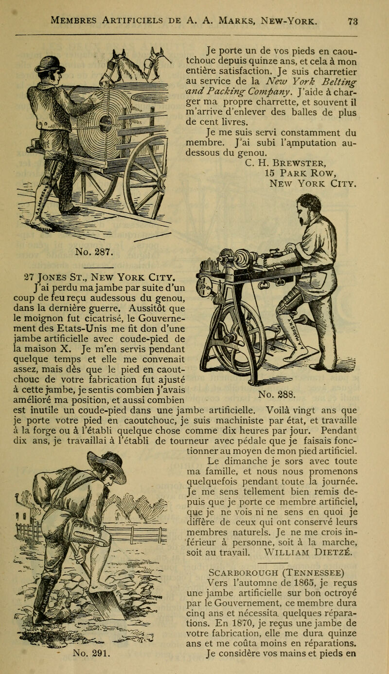 Je porte un de vos pieds en caou- tchouc depuis quinze ans, et cela à mon entière satisfaction. Je suis charretier au service de la New York Belting a?id Packing Company. J'aide à char- ger ma propre charrette, et souvent il m'arrive d'enlever des balles de plus de cent livres. Je me suis ser\'i constamment du membre. J'ai subi l'amputation au- dessous du genou. C. H. Brewster, 15 Park Row, New York City. No. 288. No. 287. 27 Jones St., New York City. J'ai perdu ma jambe par suite d'un coup de feu reçu audessous du genou, dans la dernière guerre. Aussitôt que le moignon fut cicatrisé, le Gouverne- ment des Etats-Unis me fit don d'une jambe artificielle avec coude-pied de la maison X. Je m'en servis pendant quelque temps et elle me convenait assez, mais dès que le pied en caout- chouc de votre fabrication fut ajusté à cette jambe, je sentis combien j'avais amélioré ma position, et aussi combien est inutile un coude-pied dans une jambe artificielle. Voilà vingt ans que je porte votre pied en caoutchouc, je suis machiniste par état, et travaille à la forge ou à l'établi quelque chose comme dix heures par jour. Pendant dix ans, je travaillai à l'établi de tourneur avec pédale que je faisais fonc- tionner au moyen de mon pied artificiel. Le dimanche je sors avec toute ma famille, et nous nous promenons quelquefois pendant toute la journée. Je me sens tellement bien remis de- puis que je porte ce membre artificiel, que je ne vois ni ne sens en quoi je diffère de ceux qui ont conservé leurs membres naturels. Je ne me crois in- férieur à personne, soit à la marche, soit au travail. William Dietzé. No. 291. Scarborough (Tennessee) Vers l'automne de 1865, je reçus une jambe artificielle sur bon octroyé par le Gouvernement, ce membre dura cinq ans et nécessita, quelques répara- tions. En 1870, je reçus une jambe de votre fabrication, elle me dura quinze ans et me coûta moins en réparations. Je considère vos mains et pieds en