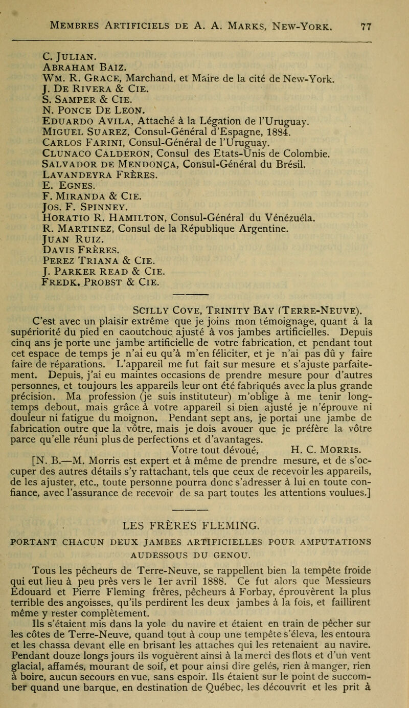 C. JULIAN. Abraham Baiz. Wm. R. Grâce, Marchand, et Maire de la cité de New-York. J. De Rivera & Cie. S. Samper & Cie. N. Ponce De Léon. Eduardo Avila, Attaché à la Légation de l'Uruguay. Miguel Suarez, Consul-Général d'Espagne, 1884. Carlos Farini, Consul-Général de l'Uruguay. Clunaco Calderon, Consul des Etats-Unis de Colombie. Salvador de Mendonça, Consul-Général du Brésil. Lavandeyra Frères. E. Egnes. F. Miranda & Cie. Jos. F. Spinney. Horatio R. Hamilton, Consul-Général du Venezuela. R. Martinez, Consul de la République Argentine. Juan Ruiz. Davis Frères. Ferez Triana & Cie. J. Parker Read & Cie. Fredk. Probst & Cie. Scilly Cove, Trinity Bay CTerre-Neuve). C'est avec un plaisir extrême que je joins mon témoignage, quant à la supériorité du pied en caoutchouc ajusté à vos jambes artificielles. Depuis cinq ans je porte une jambe artificielle de votre fabrication, et pendant tout cet espace de temps je n'ai eu qu'à m'en féliciter, et je n'ai pas dû y faire faire de réparations. L'appareil me fut fait sur mesure et s'ajuste parfaite- ment. Depuis, j'ai eu maintes occasions de prendre mesure pour d'autres personnes, et toujours les appareils leur ont été fabriqués avec la plus grande précision. Ma profession (je suis instituteur) m'oblige à me tenir long- temps debout, mais grâce à votre appareil si bien ajusté je n'éprouve ni douleur ni fatigue du moignon. Pendant sept ans, je portai une jambe de fabrication outre que la vôtre, mais je dois avouer que je préfère la vôtre parce qu'elle réuni plus de perfections et d'avantages. Votre tout dévoué, H. C. MORRis. [N. B.—M. Morris est expert et à même de prendre mesure, et de s'oc- cuper des autres détails s'y rattachant, tels que ceux de recevoir les appareils, de les ajuster, etc., toute personne pourra donc s'adresser à lui en toute con- fiance, avec l'assurance de recevoir de sa part toutes les attentions voulues.] LES FRÈRES FLEMING. PORTANT chacun DEUX JAMBES ARTIFICIELLES POUR AMPUTATIONS audessous du genou. Tous les pêcheurs de Terre-Neuve, se rappellent bien la tempête froide qui eut lieu à peu près vers le 1er avril 1888. Ce fut alors que Messieurs Edouard et Pierre Fleming frères, pêcheurs à Forbay, éprouvèrent la plus terrible des angoisses, qu'ils perdirent les deux jambes à la fois, et faillirent même y rester complètement. Ils s'étaient mis dans la yole du navire et étaient en train de pêcher sur les côtes de Terre-Neuve, quand tout à coup une tempête s'éleva, les entoura et les chassa devant elle en brisant les attaches qui les retenaient au navire. Pendant douze longs jours ils voguèrent ainsi à la merci des flots et d'un vent glacial, affamés, mourant de soif, et pour ainsi dire gelés, rien à manger, rien à boire, aucun secours en vue, sans espoir. Ils étaient sur le point de succom- ber quand une barque, en destination de Québec, les découvrit et les prit à