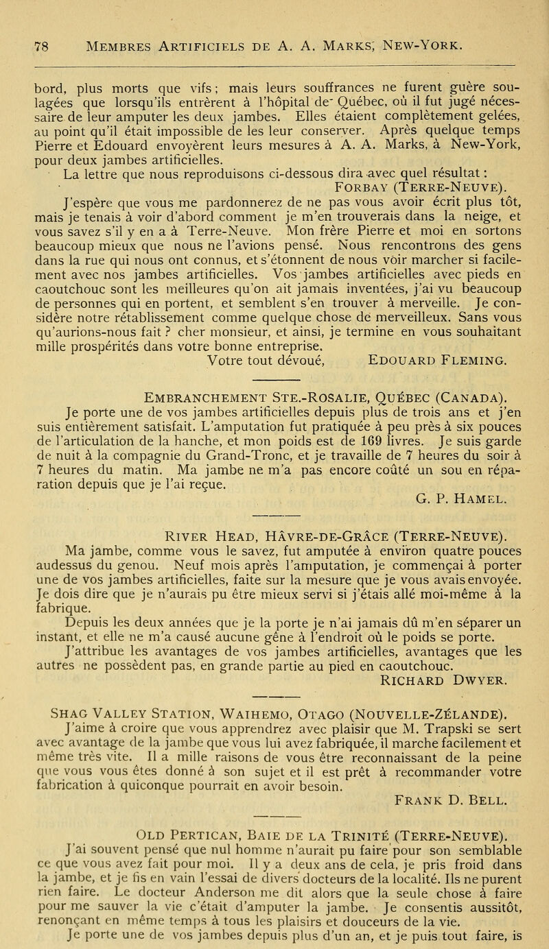 bord, plus morts que vifs ; mais leurs souffrances ne furent guère sou- lagées que lorsqu'ils entrèrent à l'hôpital de' Québec, où il fut jugé néces- saire de leur amputer les deux jambes. Elles étaient complètement gelées, au point qu'il était impossible de les leur conserver. Après quelque temps Pierre et Edouard envoyèrent leurs mesures à A. A. Marks, à New-York, pour deux jambes artificielles. • La lettre que nous reproduisons ci-dessous dira avec quel résultat : Forbay (Terre-Neuve). J'espère que vous me pardonnerez de ne pas vous avoir écrit plus tôt, mais je tenais à voir d'abord comment je m'en trouverais dans la neige, et vous savez s'il y en a à Terre-Neuve. Mon frère Pierre et moi en sortons beaucoup mieux que nous ne l'avions pensé. Nous rencontrons des gens dans la rue qui nous ont connus, et s'étonnent de nous voir marcher si facile- ment avec nos jambes artificielles. Vos jambes artificielles avec pieds en caoutchouc sont les meilleures qu'on ait jamais inventées, j'ai vu beaucoup de personnes qui en portent, et semblent s'en trouver à merveille. Je con- sidère notre rétablissement comme quelque chose dé merveilleux. Sans vous qu'aurions-nous fait ? cher monsieur, et ainsi, je termine en vous souhaitant mille prospérités dans votre bonne entreprise. Votre tout dévoué, Edouard Fleming. Embranchement Ste.-Rosalie, Québec (Canada). Je porte une de vos jambes artificielles depuis plus de trois ans et j'en suis entièrement satisfait. L'amputation fut pratiquée à peu près à six pouces de l'articulation de la hanche, et mon poids est de 169 livres. Je suis garde de nuit à la compagnie du Grand-Tronc, et je travaille de 7 heures du soir à 7 heures du matin. Ma jambe ne m'a pas encore coûté un sou en répa- ration depuis que je l'ai reçue. G. P. Hamel. River Head, Hâvre-de-Grâce (Terre-Neuve). Ma jambe, comme vous le savez, fut amputée à environ quatre pouces audessus du genou. Neuf mois après l'amputation, je commençai à porter une de vos jambes artificielles, faite sur la mesure que je vous avais envoyée. Je dois dire que je n'aurais pu être mieux servi si j'étais allé moi-même à la fabrique. Depuis les deux années que je la porte je n'ai jamais dû m'en séparer un instant, et elle ne m'a causé aucune gêne à l'endroit où le poids se porte. J'attribue les avantages de vos jambes artificielles, avantages que les autres ne possèdent pas, en grande partie au pied en caoutchouc. Richard Dwyer. Shag Valley Station, Waihemo, Otago (Nouvelle-Zélande). J'aime à croire que vous apprendrez avec plaisir que M. Trapski se sert avec avantage de la jambe que vous lui avez fabriquée, il marche facilement et même très vite. Il a mille raisons de vous être reconnaissant de la peine que vous vous êtes donné à son sujet et il est prêt à recommander votre fabrication à quiconque pourrait en avoir besoin. Frank D. Bell. Old Pertican, Baie de la Trinité (Terre-Neuve). J'ai souvent pensé que nul homme n'aurait pu faire'pour son semblable ce que vous avez fait pour moi. Il y a deux ans de cela, je pris froid dans la jambe, et je fis en vain l'essai de divers docteurs de la localité. Ils ne purent rien faire. Le docteur Anderson me dit alors que la seule chose à faire pour me sauver la vie c'était d'amputer la jambe. Je consentis aussitôt, renonçant en même temps à tous les plaisirs et douceurs de la vie. Je porte une de vos jambes depuis plus d'un an, et je puis tout faire, is