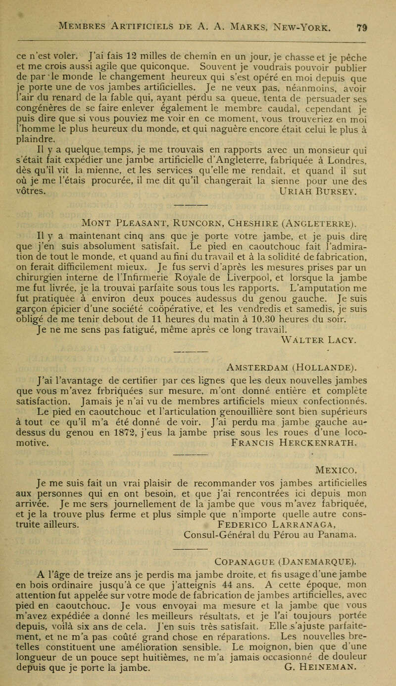 ce n'est voler. J'ai fais 12 milles de chemin en an jour, je chasse et je pêche et me crois aussi agile que quiconque. Souvent je voudrais pouvoir publier de par le monde le changement heureux qui s'est opéré en moi depuis que je porte une de vos jambes artificielles. Je ne veux pas. néanmoins, avoir l'air du renard de la fable qui, ayant perdu sa queue, tenta de persuader ses congénères de se faire enlever également le membre caudal, cependant je puis dire que si vous pouviez me voir en ce moment, vous trouveriez en moi l'homme le plus heureux du monde, et qui naguère encore était celui le plus à plaindre. Il y a quelque temps, je me trouvais en rapports avec un monsieur qui s'était fait expédier une jambe artificielle d'Angleterre, fabriquée à Londres, dès qu'il vit la mienne, et les services qu'elle me rendait, et quand il sut où je me l'étais procurée, il me dit qu'il changerait la sienne pour une des vôtres. Uriah Bursey. Mont Pleasant, Runcorn, Cheshire (Angleterre). Il y a maintenant cinq ans que je porte votre jambe, et je puis dire que j'en suis absolument satisfait. Le pied en caoutchouc fait l'admira- tion de tout le monde, et quand au fini du travail et à la soHdité de fabrication, on ferait difficilement mieux. Je fus servi d'après les mesures prises par un chirurgien interne de l'Infirmerie Royale de Liverpool, et lorsque la jambe me fut hvrée, je la trouvai parfaite sous tous les rapports. L'amputation me fut pratiquée à environ deux pouces audessus du genou gauche. Je suis garçon épicier d'une société coopérative, et les vendredis et samedis, je suis obligé de me tenir debout de 11 heures du matin à 10.30 heures du soir. Je ne me sens pas fatigué, même après ce long travail. Wàlter Lacy. Amsterdam (Hollande). J'ai l'avantage de certifier par ces lignes que les deux nouvelles jambes que vous m'avez frbriquées sur mesure, m'ont donné entière et complète satisfaction. Jamais je n'ai vu de membres artificiels mieux confectionnés. Le pied en caoutchouc et l'articulation genouillière sont bien supérieurs à tout ce qu'il m'a été donné de voir. J'ai perdu ma jambe gauche au- dessus du genou en 1872, j'eus la jambe prise sous les roues d'une loco- motive. Francis Herckenrath. Mexico. Je me suis fait un vrai plaisir de recommander vos jambes artificielles aux personnes qui en ont besoin, et que j'ai rencontrées ici depuis mon arrivée. Je me sers journellement de la jambe que vous m'avez fabriquée, et je la trouve plus ferme et plus simple que n'importe quelle autre cons- truite ailleurs. Federico Larranaga, Consul-Général du Pérou au Panama. COPANAGUE (DaNEMARQUE). A l'âge de treize ans je perdis ma jambe droite, et fis usage d'une jambe en bois ordinaire jusqu'à ce que j'atteignis 44 ans. A cette époque, mon attention fut appelée sur votre mode de fabrication de jambes artificielles, avec pied en caoutchouc. Je vous envoyai ma mesure et la jambe que vous m'avez expédiée a donné les meilleurs résultats, et je l'ai toujours portée depuis, voilà six ans de cela. J'en suis très satisfait. Elle .s'ajuste parfaite- ment, et ne m'a pas coûté grand chose en réparations. Les nouvelles bre- telles constituent une amélioration sensible. Le moignon, bien que d'une longueur de un pouce sept huitièmes, ne m'a jamais occasionné de douleur depuis que je porte la jambe. G. Heineman.