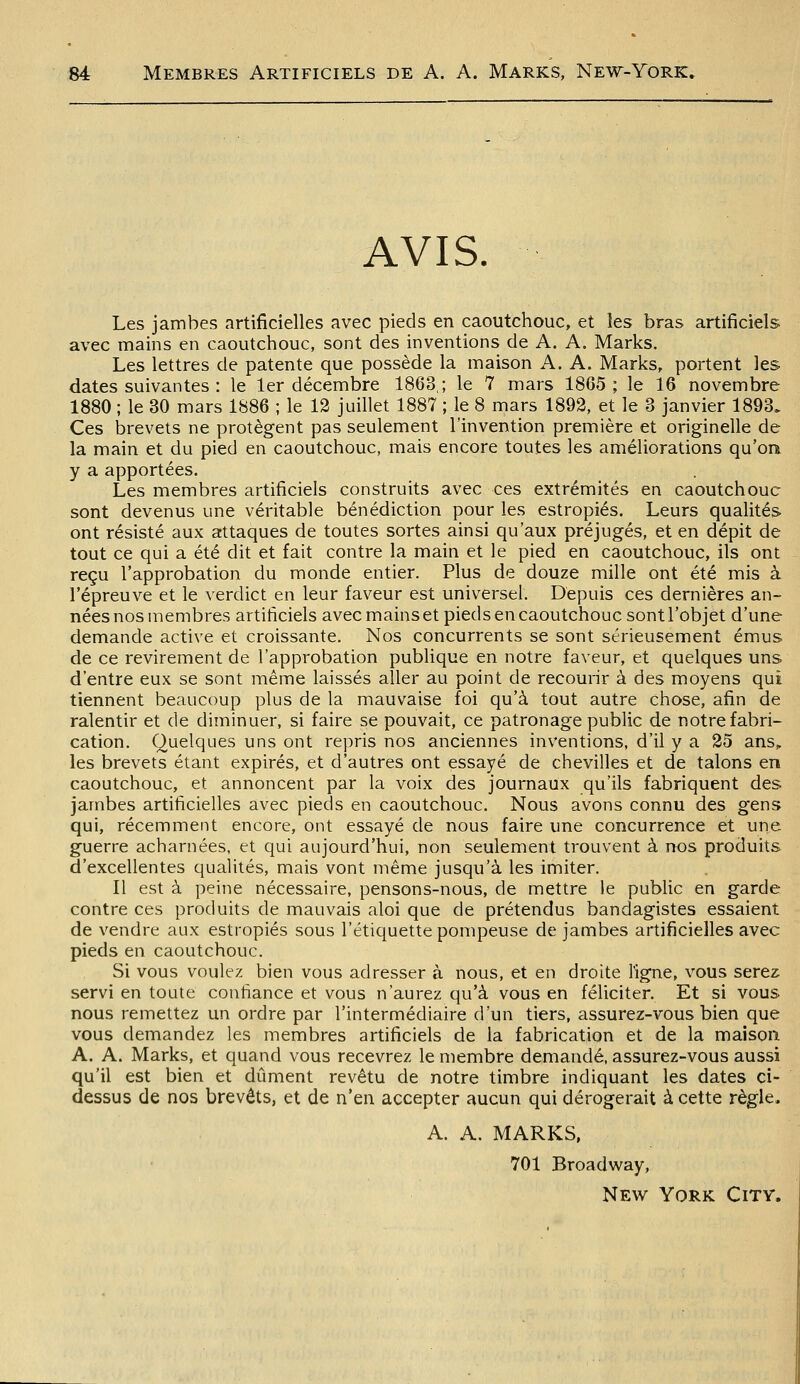 AVIS. Les jambes artificielles avec pieds en caoutchouc, et les bras artificiels avec mains en caoutchouc, sont des inventions de A. A. Marks. Les lettres de patente que possède la maison A. A. Marks, portent les dates suivantes : le 1er décembre 1863,; le 7 mars 1865; le 16 novembre 1880 ; le 30 mars 1886 ; le 12 juillet 1887 ; le 8 mars 1892, et le 3 janvier 1893. Ces brevets ne protègent pas seulement l'invention première et originelle de la main et du pied en caoutchouc, mais encore toutes les améliorations qu'on y a apportées. Les membres artificiels construits avec ces extrémités en caoutchouc sont devenus une véritable bénédiction pour les estropiés. Leurs qualités ont résisté aux attaques de toutes sortes ainsi qu'aux préjugés, et en dépit de tout ce qui a été dit et fait contre la main et le pied en caoutchouc, ils ont reçu l'approbation du monde entier. Plus de douze mille ont été mis à l'épreuve et le verdict en leur faveur est universel. Depuis ces dernières an- nées nos membres artificiels avec mains et pieds en caoutchouc sont l'objet d'une demande active et croissante. Nos concurrents se sont sérieusement émus de ce revirement de l'approbation publique en notre faveur, et quelques uns d'entre eux se sont même laissés aller au point de recourir à des moyens qui tiennent beaucoup plus de la mauvaise foi qu'à tout autre chose, afin de ralentir et de diminuer, si faire se pouvait, ce patronage public de notre fabri- cation. Quelques uns ont repris nos anciennes inventions, d'il y a 25 ans^ les brevets étant expirés, et d'autres ont essayé de chevilles et de talons en caoutchouc, et annoncent par la voix des journaux qu'ils fabriquent des jambes artificielles avec pieds en caoutchouc. Nous avons connu des gens qui, récemment encore, ont essayé de nous faire une concurrence et une guerre acharnées, et qui aujourd'hui, non seulement trouvent à nos produits d'excellentes qualités, mais vont même jusqu'à les imiter. Il est à peine nécessaire, pensons-nous, de mettre le public en garde contre ces produits de mauvais aloi que de prétendus bandagistes essaient de vendre aux estropiés sous l'étiquette pompeuse de jambes artificielles avec pieds en caoutchouc. Si vous voulez bien vous adresser à nous, et en droite ligne, vous serez servi en toute confiance et vous n'aurez qu'à vous en féliciter. Et si vous nous remettez un ordre par l'intermédiaire d'un tiers, assurez-vous bien que vous demandez les membres artificiels de la fabrication et de la maison. A. A. Marks, et quand vous recevrez le membre demandé, assurez-vous aussi qu'il est bien et dûment revêtu de notre timbre indiquant les dates ci- dessus de nos brevets, et de n'en accepter aucun qui dérogerait à cette règle. A. A. MARKS, 701 Broadway, New York Citv.