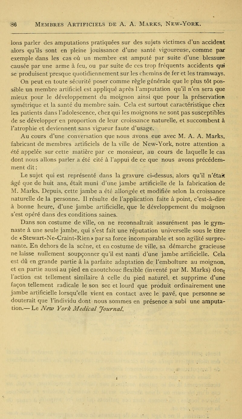 Ions parler des amputations pratiquées sur des sujets victimes d'un accident alors qu'ils sont en pleine jouissance d'une santé vigoureuse, comme par exemple dans les cas où un membre est amputé par suite d'une blessure causée par une arme à feu, ou par suite de ces trop fréquents accidents qui se produisent presque quotidiennement sur les chemins de fer et les tramways. On peut en toute sécurité poser comme règle générale que le plus tôt pos- sible un membre artificiel est appliqué après l'amputation qu'il n'en sera que mieux pour le développement du moignon ainsi que pour là préservation symétrique et la santé du membre sain. Cela est surtout caractéristique chez les patients dans l'adolescence, chez qui les moignons ne sont pas susceptibles de se développer en proportion de leur croissance naturelle, et succombent à l'atrophie et deviennent sans vigueur faute d'usage. Au cours d'une conversation que nous avons eue avec M. A. A. Marks, fabricant de membres artificiels de la ville de New-York, notre attention a été appelée sur cette matière par ce monsieur, au cours de laquelle le cas dont nous allons parler a été cité à l'appui de ce que nous avons précédem- ment dit : Le sujet qui est représenté dans la gravure ci-dessus, alors qu'il n'était âgé que de huit ans, était muni d'une jambe artificielle de la fabrication de M. Marks. Depuis, cette jambe a été allongée et modifiée selon la croissance naturelle de la personne. Il résulte de l'application faite à point, c'est-à-dire à bonne heure, d'une jambe artificielle, que le développement du moignon s'est opéré dans des conditions saines. Dans son costume de ville, on ne reconnaîtrait assurément pas le gym- naste à une seule jambe, qui s'est fait une réputation universelle sous le titre de « Stewart-Ne-Craint-Rien » par sa force incomparable et son agilité surpre- nante. En dehors de la scène, et en costume de ville, sa démarche gracieuse ne laisse nullement soupçonner qu'il est nanti d'une jambe artificielle. Cela est dû en grande partie à la parfaite adaptation de; l'emboîture au moignon, et en partie aussi au pied en caoutchouc flexible (inventé par M. Marks) dont l'action est tellement similaire à celle du pied naturel, et supprime d'une façon tellement radicale le son sec et lourd que produit ordinairement une jambe artificielle lorsqu'elle vient en contact avec le pavé, que personne se douterait que l'individu dont nous sommes en présence a subi une amputa- tion.— Le New York Médical Journal,