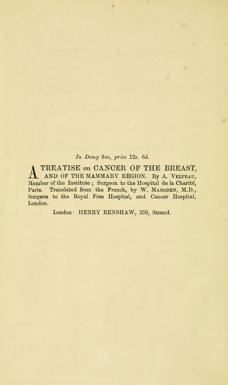 In Demy 8vo, price 12s. 6d. ATKEATISE on CANCER OF THE BREAST, AND OF THE MAMMAKY REGION. By A. Velpeau, Member of the Institute ; Surgeon to the Hospital de la Charity, Paris. Translated from the French, by W. Marsden, M.D., Surgeon to the Royal Free Hospital, and Cancer Hospital, London. London: HENRY RENSHAW, 356, Strand.