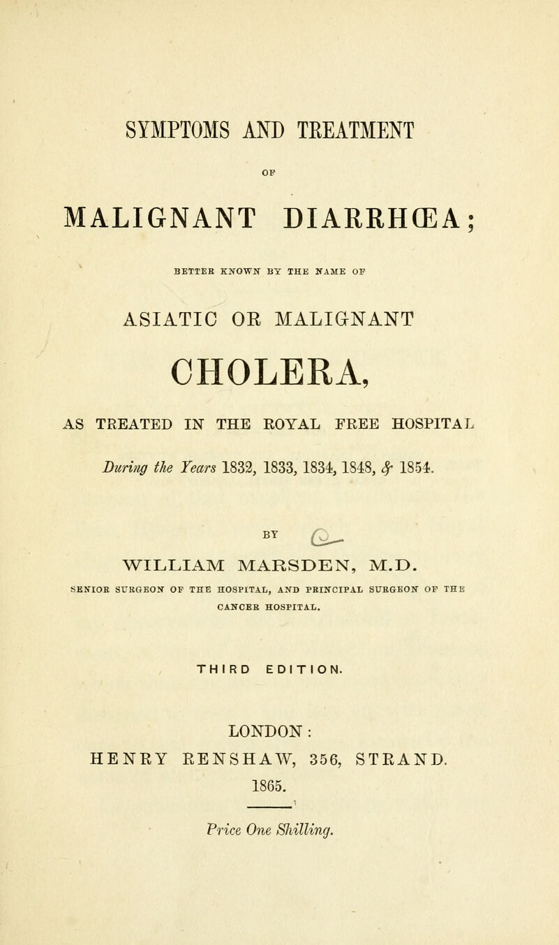 SYMPTOMS AND TREATMENT OF MALIGNANT DIARRHCEA; BETTER KNOWN- BY THE NAME OP ASIATIC OR MALIGNANT CHOLERA, AS TREATED IN THE KOYAL FREE HOSPITAL During the Years 1833, 1833,1834,1848, ^ 1854. BY Q^ ^WILLIAM MARSDEN, M.D. SENIOB SURGEON OF THE HOSPITAL, AND PRINCIPAL SURGEON OF THE CANCER HOSPITAL. THIRD EDITION. LONDON : HENEY RENSHAW, 356, STRAND. 1865. Price One Shilling.