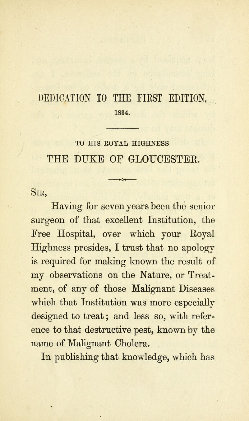 DEDICATION TO THE FIRST EDITION, 1834. TO HIS ROYAL HIGHNESS THE DUKE OF GLOUCESTER. Sib, Having for seven years been the senior surgeon of tliat excellent Institution, the Free Hospital, over which your Royal Highness presides, I trust that no apology is required for making known the result of my observations on the Nature, or Treat- ment, of any of those Malignant Diseases which that Institution was more especially designed to treat; and less so, with refer- ence to that destructive pest, known by the name of Mahgnant Cholera. In publishing that knowledge, which has