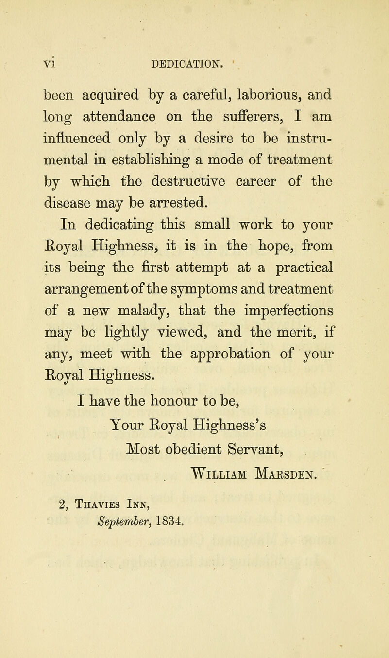 been acquired by a careful, laborious, and long attendance on tlie sufferers, I am influenced only by a desire to be instru- mental in establishing a mode of treatment by wHcli the destructive career of the disease may be arrested. In dedicating this small work to your Eoyal Highness, it is in the hope, from its being the first attempt at a practical arrangement of the symptoms and treatment of a new malady, that the imperfections may be lightly viewed, and the merit, if any, meet with the approbation of your Royal Highness. I have the honour to be. Your Eoyal Highnesses Most obedient Servant, William Maesden. ' 2, Thavies Inn, September, 1834.