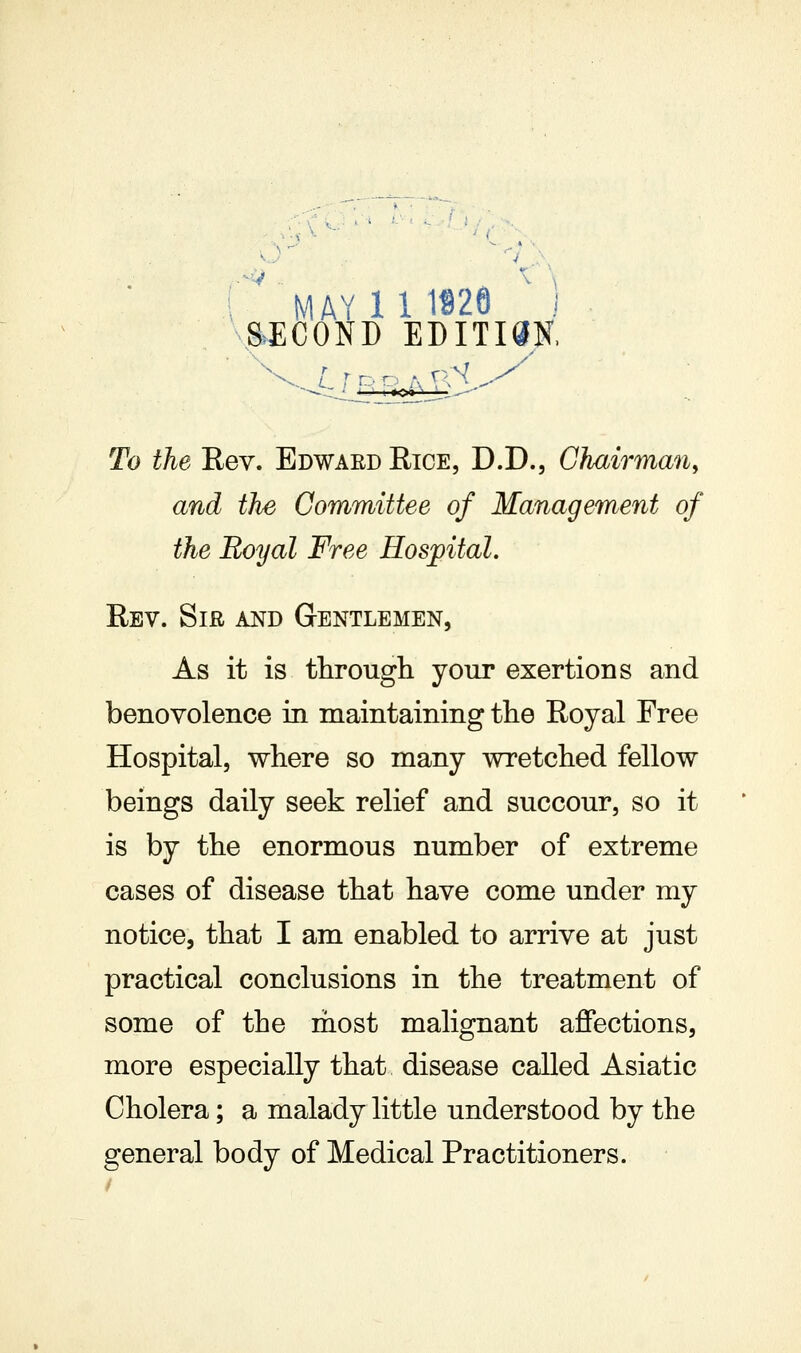 ^^ MAY 11 1826 ' 1 SECOND EDITISN. To the Rev. Edwaed Rice, D.D., Chairman, and the Committee of Management of the Royal Free Hospital. Rev. Sir and Gentlemen, As it is through your exertions and benovolence in maintaining the Royal Free Hospital, where so many wretched fellow beings daily seek relief and succour, so it is by the enormous number of extreme cases of disease that have come under my notice, that I am enabled to arrive at just practical conclusions in the treatment of some of the most malignant aJQfections, more especially that disease called Asiatic Cholera; a malady little understood by the general body of Medical Practitioners.