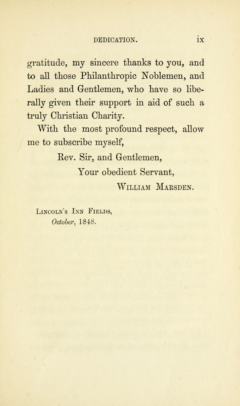 gratitude, my sincere thanks to jou, and to all those Philanthropic Noblemen, and Ladies and Gentlemen, who have so libe- rally given their support in aid of such a truly Christian Charity. With the most profound respect, allow me to subscribe myself, Eev. Sir, and Gentlemen, Your obedient Servant, William Marsden. Lincoln's Inn Fields, October, 1848.