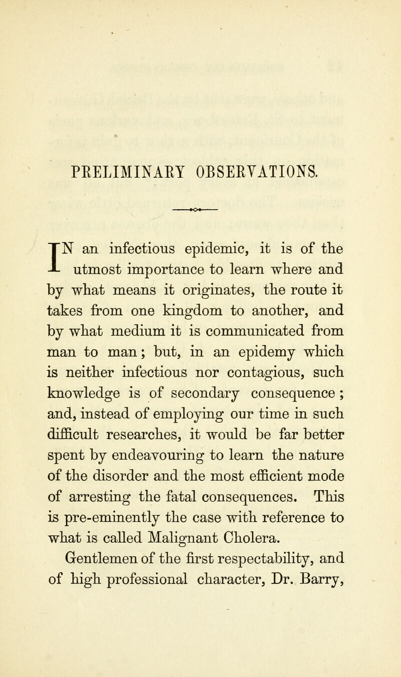 PEELIMINARY OBSEEVATIONS. IN an infectious epidemic, it is of tlie utmost importance to learn where and by what means it originates, the route it takes from one kingdom to another, and by what medium it is communicated from man to man; but, in an epidemy which is neither infectious nor contagious, such knowledge is of secondary consequence ; and, instead of employing our time in such difficult researches, it would be far better spent by endeavouring to learn the nature of the disorder and the most efficient mode of arresting the fatal consequences. This is pre-eminently the case with reference to what is called Malignant Cholera. Gentlemen of the first respectability, and of high professional character. Dr. Barry,