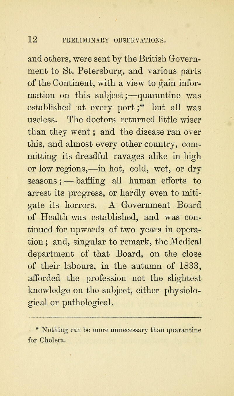 and others, were sent by the Britisli Grovern- ment to St. Petersburg, and various parts of the Continent, with a view to gain infor- mation on this subject;—quarantine was established at every port ;* but all was useless. The doctors returned httle wiser than they went; and the disease ran over this, and almost every other country, com- mitting its dreadful ravages alike in high or low regions,—in hot, cold, wet, or dry seasons; — baf&ing all human efforts to arrest its progress, or hardly even to miti- gate its horrors. A Government Board of Health was established, and was con- tinued for upwards of two years in opera- tion ; and, singular to remark, the Medical department of that Board, on the close of their labours, in the autumn of 1833, afforded the profession not the slightest knowledge on the subject, either physiolo- gical or pathological. * Notliing can be more unnecessaiy than quarantine for Cholera.
