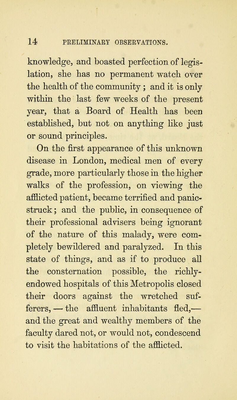 knowledge, and boasted perfection of legis- lation, slie lias no permanent watch over the health of the community; and it is only within the last few weeks of the present year, that a Board of Health has been established, but not on anything like just or sound principles. On the first appearance of this unknown disease in London, medical men of every grade, more particularly those in the higher walks of the profession, on viewing the afflicted patient, became terrified and panic- struck ; and the public, in consequence of their professional advisers being ignorant of the nature of this malady, were com- pletely bewildered and paralyzed. In this state of things, and as if to produce all the consternation possible, the richly- endowed hospitals of this Metropolis closed their doors against the wretched suf- ferers,— the affluent inhabitants fled,— and the great and wealthy members of the faculty dared not, or would not, condescend to visit the habitations of the afflicted.