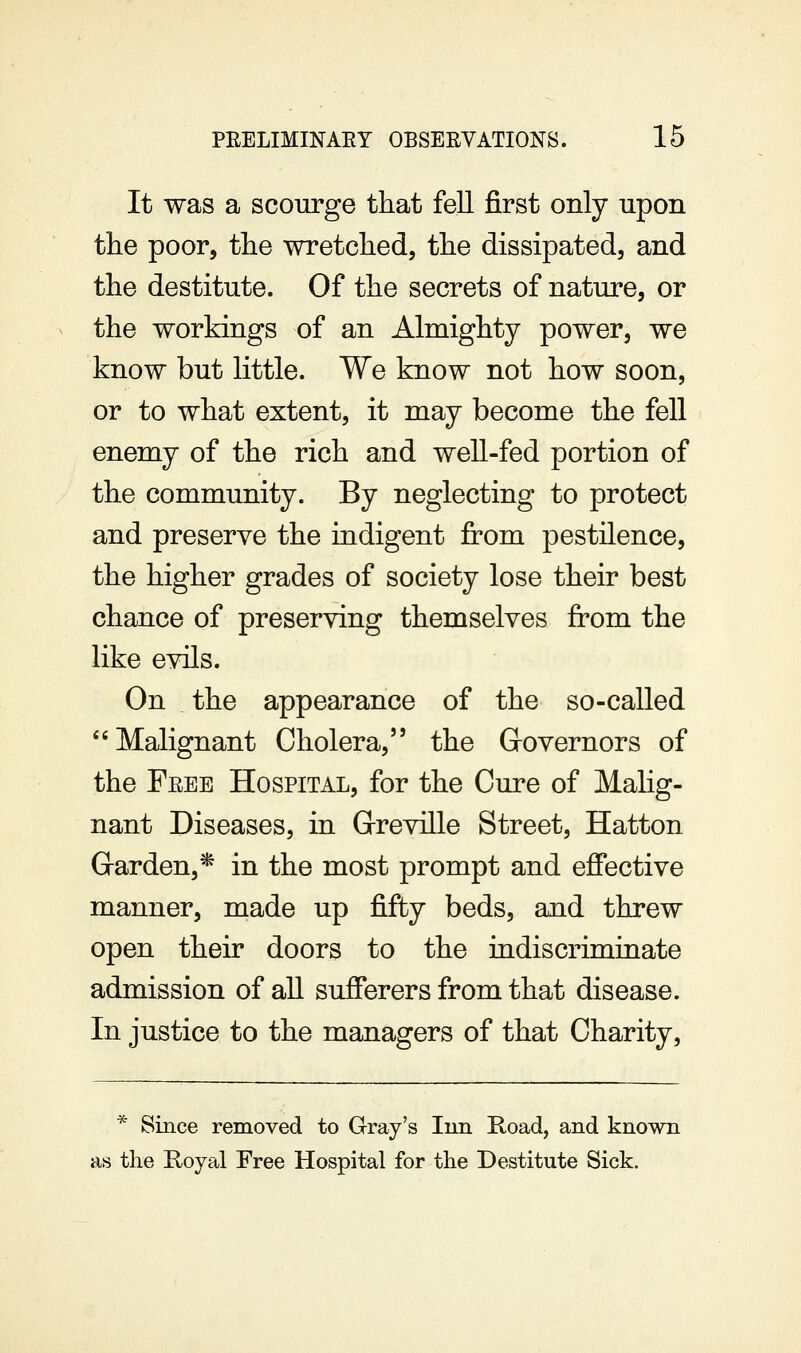 It was a scourge that fell first only upon the poor, the wretched, the dissipated, and the destitute. Of the secrets of nature, or the workings of an Almighty power, we know but little. We know not how soon, or to what extent, it may become the fell enemy of the rich and well-fed portion of the community. By neglecting to protect and preserve the indigent from pestilence, the higher grades of society lose their best chance of preserving themselves from the like evils. On the appearance of the so-called ''Malignant Cholera, the Governors of the Free Hospital, for the Cure of Malig- nant Diseases, in Greville Street, Hatton Garden,* in the most prompt and effective manner, made up fifty beds, and threw open their doors to the indiscriminate admission of aU sufferers from that disease. In justice to the managers of that Charity, * Since removed to Gray's Inn Road, and known as the E/Oyal Free Hospital for the Destitute Sick.