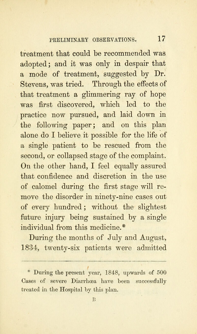 treatment that could be recommended was adopted; and it was only in despair that a mode of treatment, suggested by Dr. Stevens, was tried. Through the effects of that treatment a glimmering ray of hope was first discovered, which led to the practice now pursued, and laid down in the following paper; and on this plan alone do I believe it possible for the life of a single patient to be rescued from the second, or collapsed stage of the complaint. On the other hand, I feel equally assured that confidence and discretion in the use of calomel during the first stage will re- move the disorder in ninety-nine cases out of every hundred; without the slightest future injury being sustained by a single individual from this medicine.* During the months of July and August, 1834, twenty-six patients were admitted * During the present year, 1848, upwards of 500 Cases of severe Diarrhoea have been successfully treated in the Hospital by this plan.