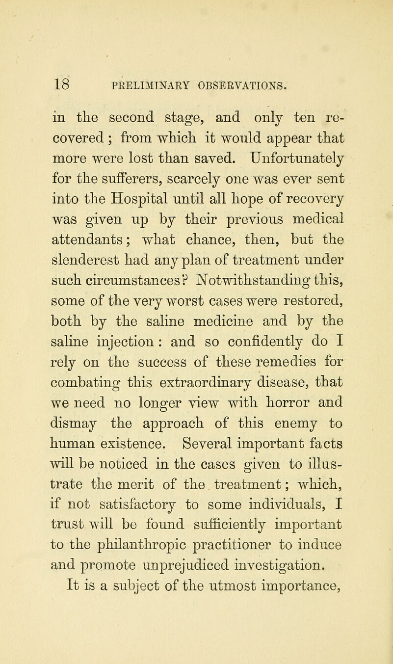 in the second stage, and only ten re- covered ; from which it would appear that more were lost than saved. Unfortunately for the sufferers, scarcely one was ever sent into the Hospital until all hope of recovery was given up by their previous medical attendants; what chance, then, but the slenderest had any plan of treatment under such circumstances? JSTotwithstanding this, some of the very worst cases were restored, both by the saline medicine and by the saline injection : and so confidently do I rely on the success of these remedies for combating this extraordinary disease, that we need no longer view with horror and dismay the approach of this enemy to human existence. Several important facts will be noticed in the cases given to illus- trate the merit of the treatment; which, if not satisfactory to some individuals, I trust will be found sufficiently important to the philanthropic practitioner to induce and promote unprejudiced investigation. It is a subject of the utmost importance,