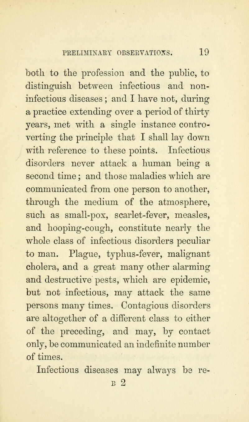 botli to the profession and the pubhc, to distinguish between infectious and non- infectious diseases ; and I have not, during a practice extending over a period of thirty years, met with a single instance contro- verting the principle that I shall lay down with reference to these points. Infectious disorders never attack a human being a second time; and those maladies which are communicated from one person to another, through the medium of the atmosphere, such as small-pox, scarlet-fever, measles, and hooping-cough, constitute nearly the whole class of infectious disorders peculiar to man. Plague, typhus-fever, malignant cholera, and a great many other alarming and destructive pests, which are epidemic, but not infectious, may attack the same persons many times. Contagious disorders are altogether of a different class to either of the preceding, and may, by contact only, be communicated an indefinite number of times. Infectious diseases may always be re- B 2