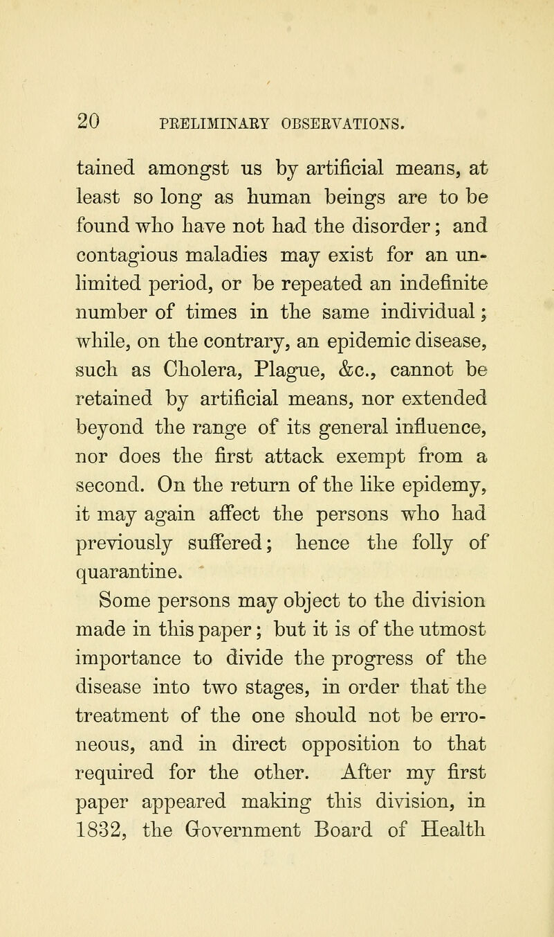 tained amongst us by artificial means, at least so long as human beings are to be found wlio have not had the disorder; and contagious maladies may exist for an un- limited period, or be repeated an indefinite number of times in the same individual; while, on the contrary, an epidemic disease, such as Cholera, Plague, &c., cannot be retained by artificial means, nor extended beyond the range of its general influence, nor does the first attack exempt from a second. On the return of the like epidemy, it may again affect the persons who had previously suffered; hence the folly of quarantine* ' Some persons may object to the division made in this paper; but it is of the utmost importance to divide the progress of the disease into two stages, in order that the treatment of the one should not be erro- neous, and in direct opposition to that required for the other. After my first paper appeared making this division, in 1832, the Government Board of Health