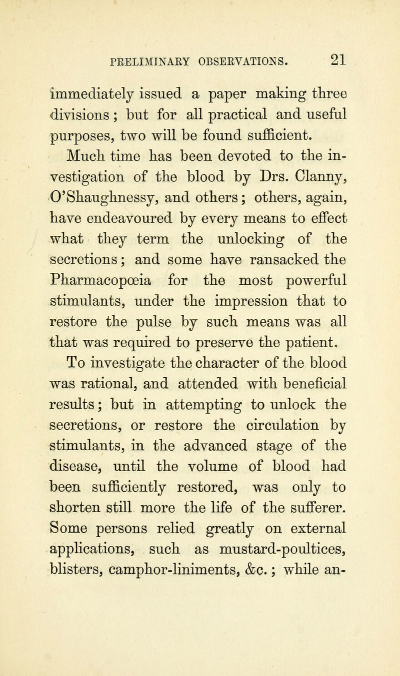 immediately issued a paper making three divisions; but for all practical and useful purposes, two will be found sufficient. Much time has been devoted to the in- vestigation of the blood by Drs. Clanny, O'Shaughnessy, and others; others, again, have endeavoured by every means to effect what they term the unlocking of the secretions; and some have ransacked the Pharmacopoeia for the most powerful stimulants, under the impression that to restore the pulse by such means was all that was required to preserve the patient. To investigate the character of the blood was rational, and attended with beneficial results; but in attempting to unlock the secretions, or restore the circulation by stimulants, in the advanced stage of the disease, until the volume of blood had been sufficiently restored, was only to shorten still more the life of the sufferer. Some persons relied greatly on external apphcations, such as mustard-poultices, blisters, camphor-liniments, &c.; while an-