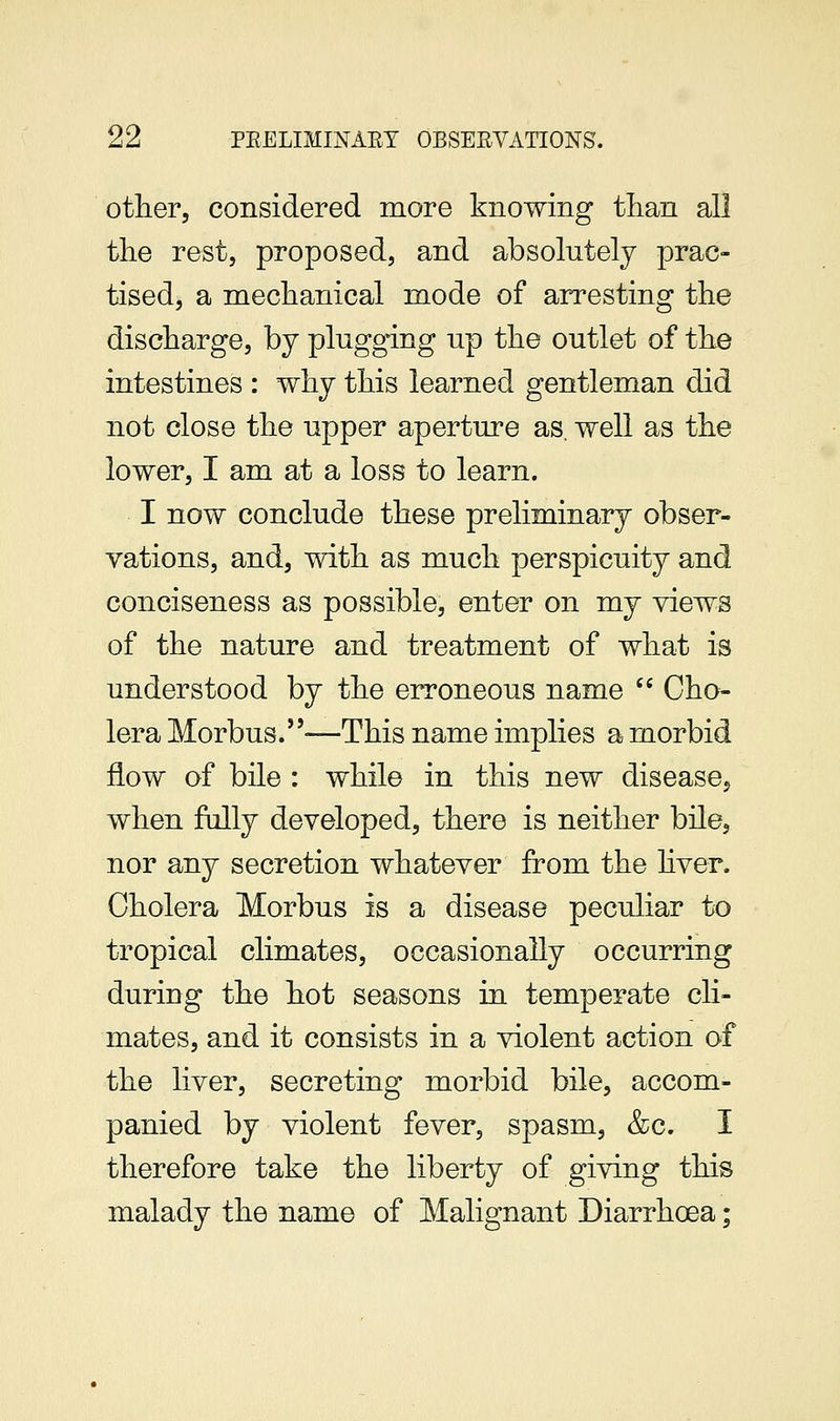 other, considered more knowing tlian all the rest, proposed, and absolutely prac- tised, a mechanical mode of arresting the discharge, by plugging up the outlet of the intestines : why this learned gentleman did not close the upper aperture as. well as the lower, I am at a loss to learn. I now conclude these preliminary obser- vations, and, with as much perspicuity and conciseness as possible, enter on my views of the nature and treatment of what is understood by the erroneous name '' Cho- lera Morbus.—This name implies a morbid flow of bile : while in this new disease, when fully developed, there is neither bile, nor any secretion whatever from the hver. Cholera Morbus is a disease peculiar to tropical climates, occasionally occurring during the hot seasons in temperate cli- mates, and it consists in a violent action of the liver, secreting morbid bile, accom- panied by violent fever, spasm, &c. I therefore take the liberty of giving this malady the name of Malignant Diarrhoea;