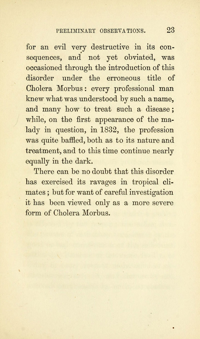 for an evil very destructive in its con- sequences, and not yet obviated, was occasioned through the introduction of this disorder under the erroneous title of Cholera Morbus: every professional man knew what was understood by such a name, and many how to treat such a disease; while, on the first appearance of the ma- lady in question, in 1832, the profession was quite bafiled,both as to its nature and treatment, and to tliis time continue nearly equally in the dark. There can be no doubt that this disorder has exercised its ravages in tropical cli- mates ; but for want of careful investigation it has been viewed only as a more severe form of Cholera Morbus.