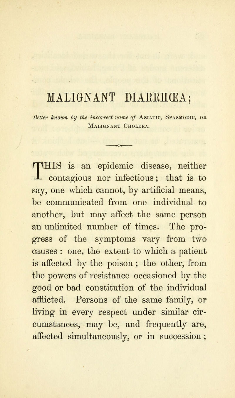 MALIGNANT DIAREHCEA; Better known hy the incorrect name of Asiatic, Spasmodic, or Malignant Cholera. THIS is an epidemic disease, neither contagious nor infectious; that is to say, one which cannot, by artificial means, be communicated from one individual to another, but may affect the same person an unhmited number of times. The pro- gress of the symptoms vary from two causes : one, the extent to which a patient is affected by the poison; the other, from the powers of resistance occasioned by the good or bad constitution of the individual afflicted. Persons of the same family, or living in every respect under similar cir- cumstances, may be, and frequently are, affected simultaneously, or in succession;