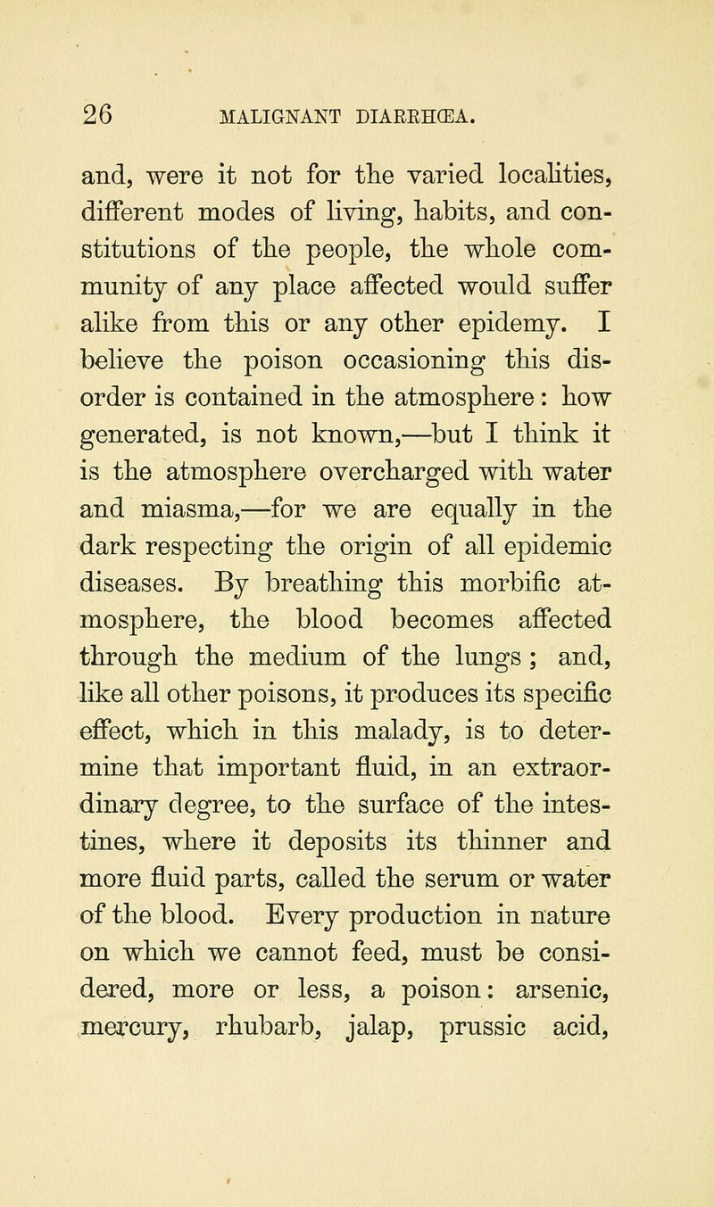 and, were it not for tlie varied localities, different modes of living, habits, and con- stitutions of tlie people, tlie whole com- munity of any place affected would suffer alike from this or any other epidemy. I believe the poison occasioning this dis- order is contained in the atmosphere: how generated, is not known,—^but I think it is the atmosphere overcharged with water and miasma,—for we are equally in the dark respecting the origin of all epidemic diseases. By breathing this morbific at- mosphere, the blood becomes affected through the medium of the lungs ; and, like all other poisons, it produces its specific effect, which in this malady, is to deter- mine that important fluid, in an extraor- dinary degree, to the surface of the intes- tines, where it deposits its thinner and more fluid parts, called the serum or water of the blood. Every production in nature on which we cannot feed, must be consi- dered, more or less, a poison: arsenic, mercury, rhubarb, jalap, prussic acid.