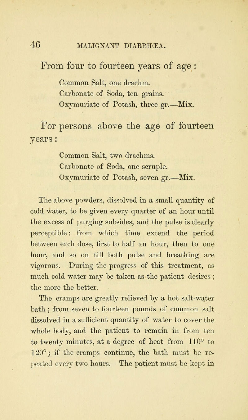 From four to fourteen years of age : Common Salt, one drachm. Carbonate of Soda, ten grains. Oxymuriate of Potash, three gr.—Mix. For persons above tlie age of fourteen years: Common Salt, two drachms. Carbonate of Soda, one scruple. Oxymuriate of Potash, seven gr.—Mix. The above powders, dissolved in a small quantity of cold water, to be given every quarter of an hour until the excess of purging subsides, and the pulse is clearly perceptible: from which time extend the period between each dose, first to half an hour, then to one hour, and so on till both pulse and breathing are vigorous. During the progress of this treatment, as much cold water may be taken as the patient desires; the more the better. The cramps are greatly relieved by a hot salt-water bath; from seven to fourteen pounds of common salt dissolved in a sufficient quantity of water to cover the whole body, and the patient to remain in from ten to twenty minutes, at a degree of heat from 110° to 120°; if the cramps continue, the bath must be re- peated every two hours. The patient must be kept in